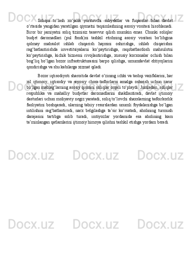 Soliqni   to‘lash   xo‘jalik   yurituvchi   subyektlar   va   fuqarolar   bilan   davlat
o‘rtasida yangidan yaratilgan qiymatni taqsimlashning asosiy vositasi hisoblanadi.
Biror   bir   jamiyatni   soliq   tizimisiz   tasavvur   qilish   mumkin   emas.   Chunki   soliqlar
budjet   daromadlari   (pul   fondi)ni   tashkil   etishning   asosiy   vositasi   bo‘libgina
qolmay   mahsulot   ishlab   chiqarish   hajmini   oshirishga,   ishlab   chiqarishni
rag‘batlantirishda   investitsiyalarni   ko‘paytirishga,   raqobatbardosh   mahsulotni
ko‘paytirishga,   kichik   biznesni   rivojlantirishga,   xususiy   korxonalar   ochish   bilan
bog‘liq   bo‘lgan   bozor   infrastrukturasini   barpo   qilishga,   umumdavlat   ehtiyojlarini
qondirishga va shu kabilarga xizmat qiladi. 
Bozor iqtisodiyoti sharoitida davlat o‘zining ichki va tashqi vazifalarini, har
xil   ijtimoiy,   iqtisodiy   va   siyosiy   chora-tadbirlarni   amalga   oshirish   uchun   zarur
bo‘lgan mablag‘larning asosiy qismini soliqlar orqali to‘playdi. Jumladan, soliqlar
respublika   va   mahalliy   budjetlar   daromadlarini   shakllantiradi,   davlat   ijtimoiy
dasturlari uchun moliyaviy negiz yaratadi, soliq to‘lovchi shaxslarning tadbirkorlik
faoliyatini   boshqaradi,   ularning   tabiiy   resurslardan   unumli   foydalanishga   bo‘lgan
intilishini   rag‘batlantiradi,   narx   belgilashga   ta’sir   ko‘rsatadi,   aholining   turmush
darajasini   tartibga   solib   turadi,   imtiyozlar   yordamida   esa   aholining   kam
ta’minlangan qatlamlarini ijtimoiy himoya qilishni tashkil etishga yordam beradi. 