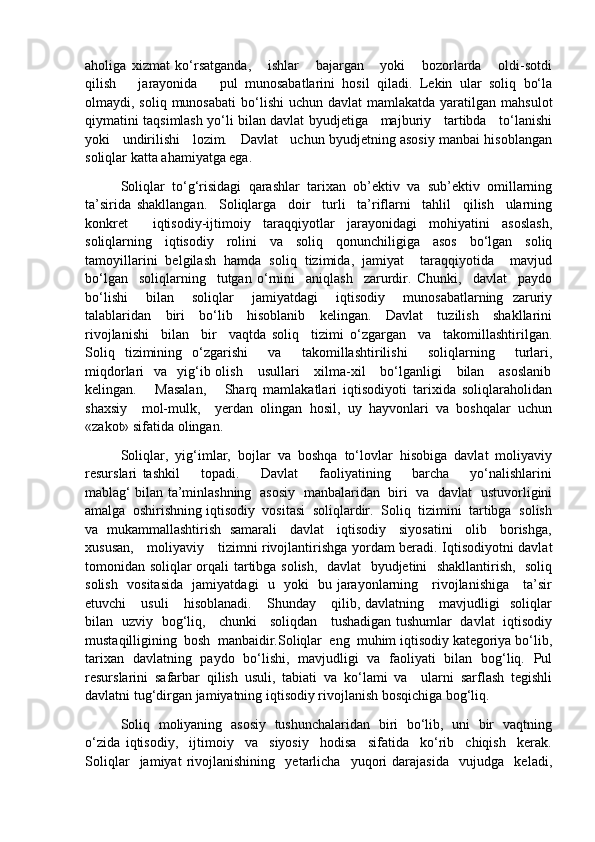 aholiga   xizmat   ko‘rsatganda,       ishlar       bajargan       yoki       bozorlarda       oldi-sotdi
qilish       jarayonida       pul   munosabatlarini   hosil   qiladi.   Lekin   ular   soliq   bo‘la
olmaydi, soliq  munosabati  bo‘lishi  uchun  davlat   mamlakatda  yaratilgan  mahsulot
qiymatini taqsimlash yo‘li bilan davlat byudjetiga     majburiy     tartibda     to‘lanishi
yoki   undirilishi   lozim.   Davlat   uchun byudjetning asosiy manbai hisoblangan
soliqlar katta ahamiyatga ega.
Soliqlar   to‘g‘risidagi   qarashlar   tarixan   ob’ektiv   va   sub’ektiv   omillarning
ta’sirida   shakllangan.     Soliqlarga     doir     turli     ta’riflarni     tahlil     qilish     ularning
konkret     iqtisodiy-ijtimoiy   taraqqiyotlar   jarayonidagi   mohiyatini   asoslash,
soliqlarning   iqtisodiy   rolini   va   soliq   qonunchiligiga   asos   bo‘lgan   soliq
tamoyillarini   belgilash   hamda   soliq   tizimida,   jamiyat     taraqqiyotida     mavjud
bo‘lgan     soliqlarning     tutgan   o‘rnini     aniqlash     zarurdir.   Chunki,     davlat     paydo
bo‘lishi     bilan     soliqlar     jamiyatdagi     iqtisodiy     munosabatlarning   zaruriy
talablaridan     biri      bo‘lib     hisoblanib     kelingan.     Davlat      tuzilish     shakllarini
rivojlanishi     bilan     bir     vaqtda   soliq     tizimi   o‘zgargan     va     takomillashtirilgan.
Soliq   tizimining   o‘zgarishi     va     takomillashtirilishi     soliqlarning     turlari,
miqdorlari     va    yig‘ib  olish      usullari      xilma-xil      bo‘lganligi       bilan     asoslanib
kelingan.       Masalan,       Sharq   mamlakatlari   iqtisodiyoti   tarixida   soliqlaraholidan
shaxsiy     mol-mulk,     yerdan   olingan   hosil,   uy   hayvonlari   va   boshqalar   uchun
«zakot» sifatida olingan.
Soliqlar,   yig‘imlar,   bojlar   va   boshqa   to‘lovlar   hisobiga   davlat   moliyaviy
resurslari   tashkil         topadi.         Davlat         faoliyatining         barcha         yo‘nalishlarini
mablag‘ bilan ta’minlashning   asosiy   manbalaridan   biri   va   davlat   ustuvorligini
amalga  oshirishning iqtisodiy  vositasi  soliqlardir.  Soliq  tizimini  tartibga  solish
va   mukammallashtirish   samarali     davlat     iqtisodiy     siyosatini     olib     borishga,
xususan,     moliyaviy     tizimni rivojlantirishga yordam beradi. Iqtisodiyotni davlat
tomonidan soliqlar orqali tartibga solish,   davlat   byudjetini   shakllantirish,   soliq
solish   vositasida   jamiyatdagi   u   yoki   bu jarayonlarning     rivojlanishiga     ta’sir
etuvchi       usuli       hisoblanadi.       Shunday       qilib,  davlatning       mavjudligi     soliqlar
bilan   uzviy   bog‘liq,     chunki     soliqdan     tushadigan tushumlar   davlat   iqtisodiy
mustaqilligining  bosh  manbaidir.Soliqlar  eng  muhim iqtisodiy kategoriya bo‘lib,
tarixan   davlatning   paydo   bo‘lishi,   mavjudligi   va   faoliyati   bilan   bog‘liq.   Pul
resurslarini   safarbar   qilish   usuli,   tabiati   va   ko‘lami   va     ularni   sarflash   tegishli
davlatni tug‘dirgan jamiyatning iqtisodiy rivojlanish bosqichiga bog‘liq. 
Soliq   moliyaning   asosiy   tushunchalaridan   biri   bo‘lib,   uni   bir   vaqtning
o‘zida   iqtisodiy,     ijtimoiy     va     siyosiy     hodisa     sifatida     ko‘rib     chiqish     kerak.
Soliqlar     jamiyat   rivojlanishining     yetarlicha     yuqori   darajasida     vujudga     keladi, 