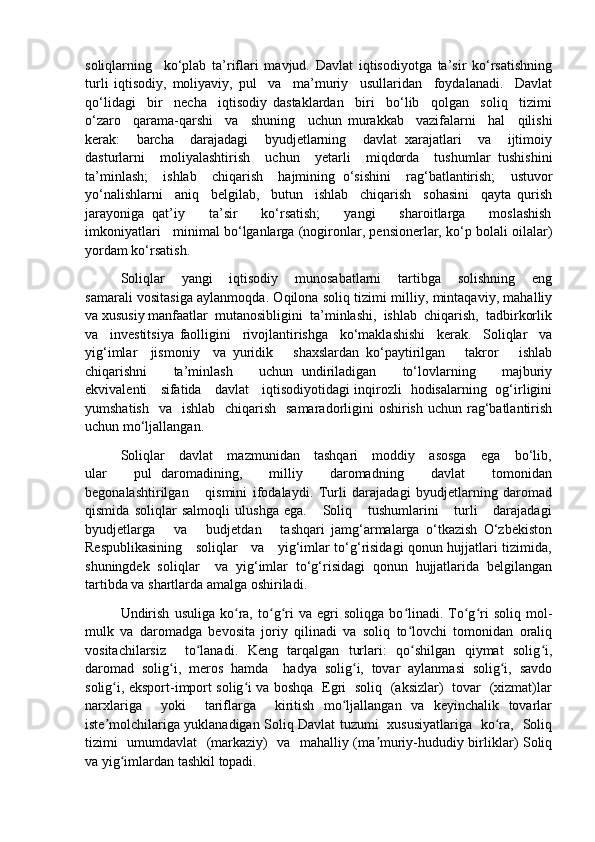 soliqlarning     ko‘plab   ta’riflari   mavjud.   Davlat   iqtisodiyotga   ta’sir   ko‘rsatishning
turli   iqtisodiy,   moliyaviy,   pul     va     ma’muriy     usullaridan     foydalanadi.     Davlat
qo‘lidagi     bir     necha     iqtisodiy   dastaklardan     biri     bo‘lib     qolgan     soliq     tizimi
o‘zaro     qarama-qarshi     va     shuning     uchun   murakkab     vazifalarni     hal     qilishi
kerak:     barcha     darajadagi     byudjetlarning     davlat   xarajatlari     va     ijtimoiy
dasturlarni     moliyalashtirish     uchun     yetarli     miqdorda     tushumlar   tushishini
ta’minlash;     ishlab     chiqarish     hajmining   o‘sishini     rag‘batlantirish;     ustuvor
yo‘nalishlarni     aniq     belgilab,     butun     ishlab     chiqarish     sohasini     qayta   qurish
jarayoniga   qat’iy       ta’sir       ko‘rsatish;       yangi       sharoitlarga       moslashish
imkoniyatlari   minimal bo‘lganlarga (nogironlar, pensionerlar, ko‘p bolali oilalar)
yordam ko‘rsatish. 
Soliqlar       yangi       iqtisodiy       munosabatlarni       tartibga       solishning       eng
samarali vositasiga aylanmoqda. Oqilona soliq tizimi milliy, mintaqaviy, mahalliy
va xususiy manfaatlar  mutanosibligini  ta’minlashi,  ishlab  chiqarish,  tadbirkorlik
va     investitsiya   faolligini     rivojlantirishga     ko‘maklashishi     kerak.     Soliqlar     va
yig‘imlar     jismoniy     va   yuridik       shaxslardan   ko‘paytirilgan       takror       ishlab
chiqarishni       ta’minlash       uchun   undiriladigan       to‘lovlarning       majburiy
ekvivalenti     sifatida     davlat     iqtisodiyotidagi inqirozli   hodisalarning   og‘irligini
yumshatish    va   ishlab   chiqarish    samaradorligini  oshirish  uchun rag‘batlantirish
uchun mo‘ljallangan.
Soliqlar     davlat     mazmunidan     tashqari     moddiy     asosga     ega     bo‘lib,
ular       pul   daromadining,       milliy       daromadning       davlat       tomonidan
begonalashtirilgan       qismini   ifodalaydi.   Turli   darajadagi   byudjetlarning   daromad
qismida   soliqlar   salmoqli   ulushga   ega.       Soliq       tushumlarini       turli       darajadagi
byudjetlarga       va       budjetdan       tashqari   jamg‘armalarga   o‘tkazish   O‘zbekiston
Respublikasining     soliqlar     va     yig‘imlar to‘g‘risidagi qonun hujjatlari tizimida,
shuningdek   soliqlar     va   yig‘imlar   to‘g‘risidagi   qonun   hujjatlarida   belgilangan
tartibda va shartlarda amalga oshiriladi.
Undirish   usuliga   ko ra,   to g ri   va   egri   soliqga   bo linadi.   To g ri   soliq   mol-ʻ ʻ ʻ ʻ ʻ ʻ
mulk   va   daromadga   bevosita   joriy   qilinadi   va   soliq   to lovchi   tomonidan   oraliq	
ʻ
vositachilarsiz     to lanadi.   Keng   tarqalgan   turlari:   qo shilgan   qiymat   solig i,	
ʻ ʻ ʻ
daromad   solig i,   meros   hamda     hadya   solig i,   tovar   aylanmasi   solig i,   savdo	
ʻ ʻ ʻ
solig i, eksport-import solig i va boshqa   Egri   soliq   (aksizlar)   tovar   (xizmat)lar	
ʻ ʻ
narxlariga     yoki     tariflarga     kiritish   mo ljallangan   va   keyinchalik   tovarlar	
ʻ
iste molchilariga yuklanadigan Soliq Davlat tuzumi   xususiyatlariga   ko ra,   Soliq	
ʼ ʻ
tizimi   umumdavlat    (markaziy)   va   mahalliy (ma muriy-hududiy birliklar) Soliq	
ʼ
va yig imlardan tashkil topadi.	
ʻ 