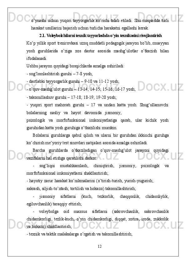 o’ynashi   uchun   yuqori   tayyo r garlik   ko’rishi   talab   etiladi.   Shu   maqsadda   turli
harakat usullarini bajarish uchun turlicha harakatni egallashi kerak.
2.1.   Voleybolchilarni texnik tayyorlashda o‘yin texnikasini rivojlantirish
Ko’p   yillik sport   trenirovkasi   uzoq   muddatli pedagogik jarayon bo’lib, muayyan
yosh   guruhlarida   o’ziga   xos   dastur   asosida   mashg’ulotlar   o’tkazish   bilan
ifodalanadi.
Ushbu jarayon quyidagi bosqichlarda amalga oshiriladi:
- sog’lomlashtirish guruhi – 7-8 yosh;
- dastlabki tayyo r garlik guruhi – 9-10 va  1 1-12 yosh;
- o’quv-mashg’ulot guruhi – 13-14; 14-15; 15-16; 16-17 yosh;
- takomillashuv guruhi – 17-18; 18-19; 19-20 yosh;
-   yuqori   sport   mahorati   guruhi   –   17   va   undan   katta   yosh.   Shug’ullanuvchi
bolalarning     nasliy     va     hayot     davomida     jismoni y ,
psixologik     va     morfofunksional     imkoniyatlariga     qarab,     ular     kichik     yosh
guruhidan katta yosh guruhiga o’tkazilishi mumkin.
Bolalarni   guruhla r ga   qabul   qilish   va   ularni   bir   guruhdan   ikkinchi   guruhga
ko’chirish me’yoriy test sinovlari natijalari asosida amalga oshiriladi.
Barcha   guruhlarda   o’tkaziladigan   o’quv-mashg’ulot   jarayoni   quyidagi
vazifalarni hal etishga qaratilishi darkor:
-   sog’liqni   mustahkamlash,   chiniqtirish,   jismoni y ,   psixologik   va
morfofunksional imkoniyatlarni shakllantirish;
-   hayotiy   zarur   harakat   ko’nikmalarini   (o’tirish-turish,   yurish-yugurish;
sakrash, siljish-to’xtash; tortilish va hokazo) takomillashtirish;
-   jismoniy   sifatlarni   (kuch,   tezkorlik,   chaqqonlik,   chidamliylik,
egiluvchanlik) taraqqiy ettirish;
-   voleybolga   oid   maxsus   sifatlarni   (sakrovchanlik,   sakrovchanlik
chidamkorligi,   tezlik-kuch,   o’yin   chidamkorligi,   diqqat,   xotira,   iroda,   zukkolik
va hokazo) shakllantirish;
- texnik va taktik malakala r ga o’ r gatish va takomillashtirish;
12 