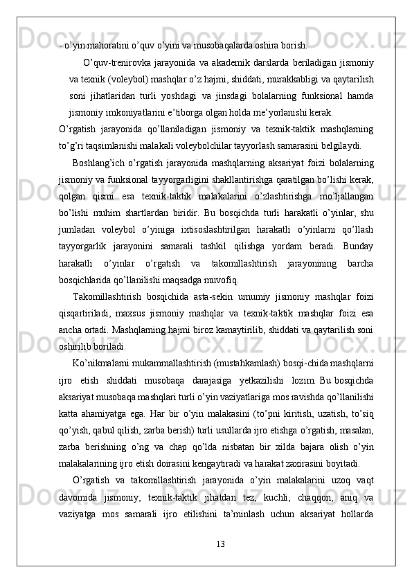 - o’yin mahoratini o’quv o’yini va musobaqalarda oshira borish.
O’quv-trenirovka   jarayonida   va   akademik   darslarda   beriladigan   jismoniy
va   texnik   (voleybol)   mashqlar   o’z   hajmi,   shiddati,   murakkabligi   va   qaytarilish
soni   jihatlaridan   turli   yoshdagi   va   jinsdagi   bolalarning   funksional   hamda
jismoniy imkoniyatlarini e ’ tibo r ga olgan holda me’yorlanishi kerak.
O’ r gatish   jarayonida   qo’llaniladigan   jismoniy   va   texnik-taktik   mashqlarning
to’g’ri taqsimlanishi malakali voleybolchilar tayyorlash samarasini belgilaydi.
Boshlang’ich   o’ r gatish   jarayonida   mashqlarning   aksariyat   foizi   bolalarning
jismoniy   va   funksional   tayyo r garligini   shakllantirishga   qaratilgan bo’lishi kerak,
qolgan   qismi   esa   texnik-taktik   malakalarini   o’zlashtirishga   mo’ljallangan
bo’lishi   muhim   shartlardan   biridi r .   Bu   bosqichda   turli   harakatli   o’yinla r ,   shu
jumladan   voleybol   o’yiniga   ixtisoslashtirilgan   harakatli   o’yinlarni   qo’llash
tayyo r garlik   jarayonini   samarali   tashkil   qilishga   yordam   beradi.   Bunday
harakatli   o’yinlar   o’ r gatish   va   takomillashtirish   jarayonining   barcha
bosqichlarida qo’llanilishi maqsadga muvofiq.
T akomillashtirish   bosqichida   asta-sekin   umumiy   jismoniy   mashqlar   foizi
qisqartiriladi,   maxsus   jismoniy   mashqlar   va   texnik-taktik   mashqlar   foizi   esa
ancha ortadi. Mashqlarning hajmi biroz kamaytirilib, shiddati va qaytarilish soni
oshirilib boriladi.
Ko’nikmalarni mukammallashtirish (mustahkamlash) bosqi-chida mashqlarni
ijro     etish     shiddati     musobaqa     darajasiga     yetkazilishi     lozim. Bu bosqichda
aksariyat musobaqa mashqlari turli o’yin vaziyatlariga mos ravishda   qo’llanilishi
katta   ahamiyatga   ega.   Har   bir   o’yin   malakasini   (to’pni   kiritish,   uzatish,   to’siq
qo’yish, qabul   qilish,   zarba   berish)   turli   usullarda   ijro etishga   o’ r gatish,   masalan,
zarba   berishning   o’ng   va   chap   qo’lda   nisbatan   bir   xilda   bajara   olish   o’yin
malakalarining ijro   etish   doirasini   kengaytiradi va harakat zaxirasini boyitadi.
O’ r gatish   va   takomillashtirish   jarayonida   o’yin   malakalarini   uzoq   vaqt
davomida   jismoni y ,   texnik-taktik   jihatdan   tez,   kuchli,   chaqqon,   aniq   va
vaziyatga   mos   samarali   ijro   etilishini   ta’minlash   uchun   aksariyat   hollarda
13 