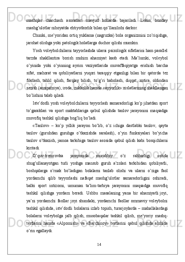 mashqlar   charchash   asoratlari   mavjud   hollarda   bajariladi.   Lekin,   bunday
mashg’ulotlar nihoyatda ehtiyotkorlik bilan qo’llanilishi darko r . 
Chunki, me’yoridan ortiq yuklama (nagruzka) bola o r ganizmini zo’riqishga,
jarohat olishga yoki patologik holatla r ga duchor qilishi mumkin.
Y osh voleybolchilarni tayyorlashda ularni psixologik sifatlarini ham parallel
tarzda   shakllantira   borish   muhim   ahamiyat   kasb   etadi.   Ma’lumki,   voleybol
o’yinida   yoki   o’yinning   ayrim   vaziyatlarida   muvaffaqiyatga   erishish   barcha
sifat,   mahorat   va   qobiliyatlarni   yuqori   taraqqiy   etganligi   bilan   bir   qatorda   tez
fikrlash,   tahlil   qilish,   farqlay   bilish,   to’g’ri   baholash,   diqqat,   xotira,   oldindan
sezish   (ansipatsiya), iroda,   zukkolik hamda «ayyorlik» xislatlarining shakllangan
bo’lishini talab qiladi.
Iste’dodli yosh voleybolchilarni tayyorlash samaradorligi ko’p jihatdan sport
to’garaklari   va   sport   maktablariga   qabul   qilishda   tanlov   jarayonini   maqsadga
muvofiq   tashkil qilishga bog’liq bo’ladi.
« T anlov»   –   ko’p   yillik   jarayon   bo’lib,   o’z   ichiga   dastlabki   tanlo v ,   qayta
tanlov   (guruhdan   guruhga   o’tkazishda   saralash),   o’yin   funksiyalari   bo’yicha
tanlov   o’tkazish,   jamoa   tarkibiga   tanlov   asosida   qabul   qilish   kabi   bosqichlarni
kiritadi.
O’quv-trenirovka   jarayonida   murabbiy   o’z   rahbarligi   ostida
shug’ullanayotgan   turli   yoshga   mansub   guruh   a’zolari   tarkibidan   qobiliyatli,
boshqala r ga   o’rnak   bo’ladigan   bolalarni   tanlab   olishi   va   ularni   o’ziga   faol
yordamchi   qilib   tayyorlashi   nafaqat   mashg’ulotlar   samaradorligini   oshiradi,
balki   sport   intizomi,   umuman   ta’lim-tarbiya   jarayonini   maqsadga   muvofiq
tashkil  qilishga  yordam  beradi.  Ushbu    masalaning  yana  bir  ahamiyatli joyi,
ya’ni   yordamchi   faollar   joyi   shundaki,   yordamchi   faollar   ommaviy   voleybolni
tashkil   qilishda,   iste’dodli  bolalarni  izlab  topish,  turarjoylarda –  mahallalardagi
bolalarni   voleybolga   jalb   qilish,   musobaqalar   tashkil   qilish,   me’yoriy   mashq-
testlarini   hamda   «Alpomish»   va   «Barchinoy»   testlarini   qabul   qilishda   alohida
o’rin egallaydi.
14 