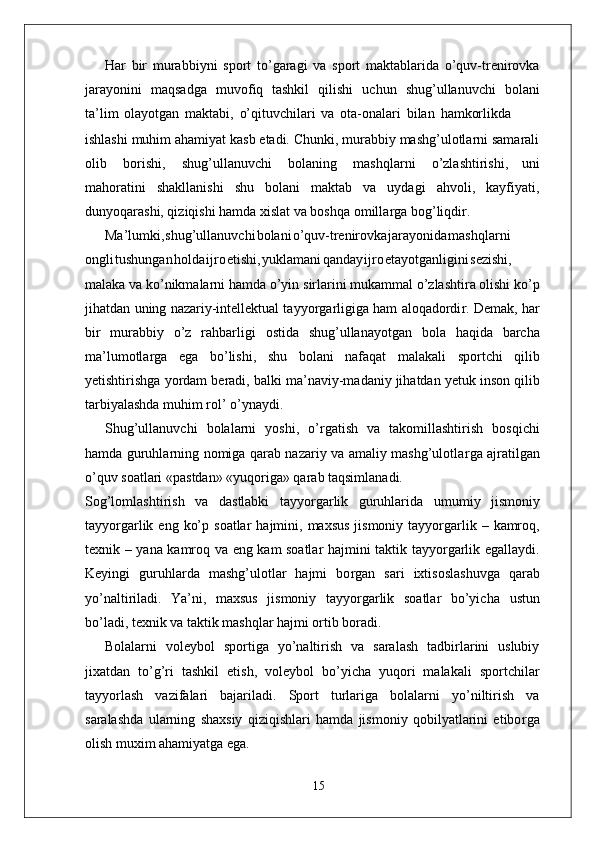 Har   bir   murabbiyni   sport   to’garagi   va   sport   maktablarida   o’quv-trenirovka
jarayonini   maqsadga   muvofiq   tashkil   qilishi   uchun   shug’ullanuvchi   bolani
ta’lim   olayotgan   maktabi,   o’qituvchilari   va   ota-onalari   bilan   hamkorlikda
ishlashi muhim ahamiyat kasb etadi. Chunki, murabbiy mashg’ulotlarni samarali
olib   borishi,   shug’ullanuvchi   bolaning   mashqlarni   o’zlashtirishi,   uni
mahoratini   shakllanishi   shu   bolani   maktab   va   uydagi   ahvoli,   kayfiyati,
dunyoqarashi, qiziqishi hamda xislat va boshqa omilla r ga bog’liqdi r .
Ma’lumki , shug’ullanuvch i bolan i o’quv-trenirovk a jarayonid a mashqlarni
ongl i tushunga n hold a ijr o etishi , yuklaman i qanda y ijr o etayotganligin i sezishi,
malaka va   ko’nikmalarni hamda o’yin   sirlarini mukammal o’zlashtira olishi ko’p
jihatdan   uning nazariy-intellektual tayyo r garligiga ham aloqadordi r . Demak,   har
bir   murabbiy   o’z   rahbarligi   ostida   shug’ullanayotgan   bola   haqida   barcha
ma’lumotla r ga   ega   bo’lishi,   shu   bolani   nafaqat   malakali   sportchi   qilib
yetishtirishga   yordam   beradi,   balki   ma’naviy-madaniy jihatdan   yetuk   inson qilib
tarbiyalashda muhim rol’   o’ynaydi.
Shug’ullanuvchi   bolalarni   yoshi,   o’ r gatish   va   takomillashtirish   bosqichi
hamda guruhlarning nomiga qarab nazariy va amaliy mashg’ulotla r ga ajratilgan
o’quv soatlari «pastdan» «yuqoriga» qarab taqsimlanadi.
Sog’lomlashtirish   va   dastlabki   tayyo r garlik   guruhlarida   umumiy   jismoniy
tayyo r garlik   eng   ko’p   soatlar   hajmini,   maxsus   jismoniy   tayyo r garlik   –   kamroq,
texnik   –   yana   kamroq   va   eng   kam   soatlar   hajmini   taktik   tayyo r garlik   egallaydi.
Keyingi   guruhlarda   mashg’ulotlar   hajmi   bo r gan   sari   ixtisoslashuvga   qarab
yo’naltiriladi.   Y a’ni,   maxsus   jismoniy   tayyo r garlik   soatlar   bo’yicha   ustun
bo’ladi, texnik va taktik mashqlar hajmi ortib boradi.
Bolalarni   voleybol   sportiga   yo’naltirish   va   saralash   tadbirlarini   uslubiy
jixatdan   to’g’ri   tashkil   etish,   voleybol   bo’yicha   yuqori   malakali   sportchilar
tayyorlash   vazifalari   bajariladi.   Sport   turlariga   bolalarni   yo’niltirish   va
saralashda   ularning   shaxsiy   qiziqishlari   hamda   jismoniy   qobilyatlarini   etibo r ga
olish muxim ahamiyatga ega.
15 