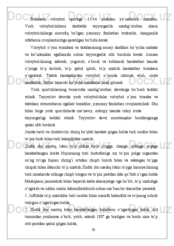 Bolalarni       voleybol       sportiga       12-14       yoshdan       yo’naltirish       mumkin.
Y osh   voleybolchilarni   dastlabki   tayyo r garlik   mashg’ulotlari   ularni
voleybolchila r ga   muvofiq   bo’lgan   jismoniy   fazilatlari   tezkorlik,   chaqqonlik
sifatlarini   rivojlantirishga   qaratilgan   bo’lishi   kerak.  
V oleybol   o’yini   texnikasi   va   taktikasining   asosiy   shakllari   bo’yicha   malaka
va   ko’nikmalar   egallanishi   uchun   tayyo r garlik   olib   borilishi   kerak.   Asosan
voleybolchining   sakrash,   yugurish,   o’tirish   va   tishlanish   harakatlari   hamda
o’yinga   to’p   kiritish,   to’p   qabul   qilish,   to’p   uzatish   harakatlari   texnikasi
o’ r gatiladi.   T aktik   harakatlardan   voleybol   o’yinida   ishtirok   etish,   soxta
harakatla r ,   fintlar bajarish   bo’yicha malakalar hosil qilinadi.
Y osh   sportchilarning   trenirovka   mashg’ulotlari   davrla r ga   bo’linib   tashkil
etiladi.   T ayyorlov   davrida   yosh   voleybolchilar   voleybol   o’yini   texnika   va
taktikasi elementlarini egallab boradila r , jismoniy fazilatlari rivojlantiriladi. Shu
bilan   bi r ga   yosh   sporchilarda   ma’navi y ,   axloqiy   hamda   ruhiy   iroda
tayyo r garligi     tashkil     etiladi.     T ayyorlov     davri     musobaqalar     boshlangunga
qadar olib boriladi.
Joyida turib   va   cheklovchi   chiziq bo’ylab harakat qilgan holda turli usullar bilan
to’pni bosh bilan turli balandlikka uzatish.
Xuddi   shu   mashq,   lekin   to’p   oldida   turib   o’ngga,   chapga,   oldinga,   orqaga
harakatlangan   holda   Hujumning   turli   hududlariga   uzi   to’pni   polga   u r gandan
so’ng   to’ r ga   hujum   chizig’i   ortidan   chiqib   borish   bilan   va   sakragan   to’pga
chiqish bilan ikkinchi to’p uzatish.Xuddi   shu   mashq   lekin   to’pga   himoyachining
turli   zonalarida   oldinga   chiqib bo r gan va to’pni pastdan ikki qo’llab o’ r gan holda
Mashqlarni   jamoadosh   bilan   bajarish   katta   ahamiyatga   ega   bo’lib,   to’p   uzatishga
o’ r gatish va ushbu usulni takomillashtirish uchun ma’lum bir sharoitlar yaratadi.
1. Juftlikda to’p uzatishlar turli usullar bilan masofa balandlik va to’pning uchish
tezligini o’zgarti r gan holda;
2.   Xuddi   shu   mashq   lekin   harakatlangan   holatlarni   o’zgarti r gan   holda,   old
tomondan   yonlanma   o’tirib,   yotib,   sakrab   180°   ga   burilgan   va   boshi   uzra   to’p
otib pastdan qabul qilgan holda;
16 