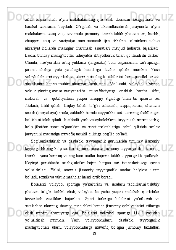 xilda   bajara   olish   o’yin   malakalarining   ijro   etish   doirasini   kengaytiradi   va
harakat   zaxirasini   boyitadi.   O’ r gatish   va   takomillashtirish   jarayonida   o’yin
malakalarini   uzoq   vaqt   davomida   jismoni y ,   texnik-taktik   jihatdan   tez,   kuchli,
chaqqon,   aniq   va   vaziyatga   mos   samarali   ijro   etilishini   ta’minlash   uchun
aksariyat   hollarda   mashqlar   charchash   asoratlari   mavjud   hollarda   bajariladi.
Lekin,   bunday   mashg’ulotlar   nihoyatda   ehtiyotkorlik   bilan   qo’llanilishi   darko r .
Chunki,   me’yoridan   ortiq   yuklama   (nagruzka)   bola   o r ganizmini   zo’riqishga,
jarohat   olishga   yoki   patologik   holatla r ga   duchor   qilishi   mumkin.   Y osh
voleybolchilarnitayyorlashda   ularni   psixologik   sifatlarini   ham   parallel   tarzda
shakllantira   borish   muhim   ahamiyat   kasb   etadi.   Ma’lumki,   voleybol   o’yinida
yoki   o’yinning   ayrim   vaziyatlarida     muvaffaqiyatga     erishish     barcha     sifat,
mahorat     va     qobiliyatlarni   yuqori   taraqqiy   etganligi   bilan   bir   qatorda   tez
fikrlash,   tahlil   qilish,   farqlay   bilish,   to’g’ri   baholash,   diqqat,   xotira,   oldindan
sezish (ansipatsiya), iroda, zukkolik hamda «ayyorlik» xislatlarining shakllangan
bo’lishini talab qiladi. Iste’dodli yosh voleybolchilarni tayyorlash   samaradorligi
ko’p   jihatdan   sport   to’garaklari   va   sport   maktablariga   qabul   qilishda   tanlov
jarayonini   maqsadga   muvofiq tashkil   qilishga bog’liq bo’ladi.
Sog’lomlashtirish   va   dastlabki   tayyo r garlik   guruhlarida   umumiy   jismoniy
tayyo r garlik eng  ko’p soatlar  hajmini, maxsus  jismoniy tayyo r garlik – kamroq,
texnik – yana kamroq va eng kam soatlar hajmini taktik tayyo r garlik egallaydi.
Keyingi   guruhlarda   mashg’ulotlar   hajmi   bo r gan   sari   ixtisoslashuvga   qarab
yo’naltiriladi.   Y a’ni,   maxsus   jismoniy   tayyo r garlik   soatlar   bo’yicha   ustun
bo’ladi, texnik va taktik mashqlar hajmi ortib boradi.
Bolalarni   voleybol   sportiga   yo’naltirish   va   saralash   tadbirlarini uslubiy
jihatdan   to’g’ri   tashkil   etish,   voleybol   bo’yicha   yuqori   malakali   sportchilar
tayyorlash   vazifalari   bajariladi.   Sport   turlariga   bolalarni   yo’niltirish   va
saralashda   ularning   shaxsiy   qiziqishlari   hamda   jismoniy   qobilyatlarini   etibo r ga
olish   muxim   ahamiyatga   ega.   Bolalarni   voleybol   sportiga   1 1-12   yoshdan
yo’naltirish   mumkin.   Y osh   voleybolchilarni   dastlabki   tayyo r garlik
mashg’ulotlari   ularni   voleybolchila r ga  muvofiq	  bo’lgan   jismoniy   fazilatlari
18 