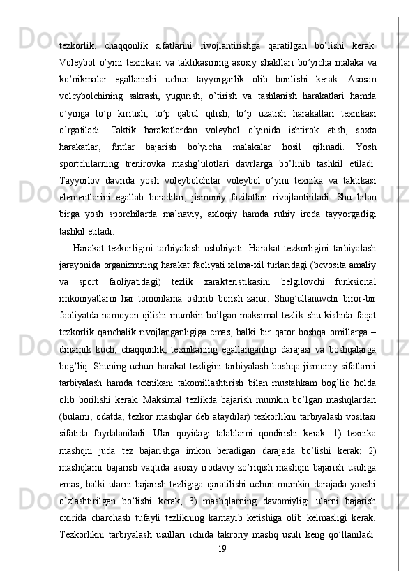 tezkorlik,   chaqqonlik   sifatlarini   rivojlantirishga   qaratilgan   bo’lishi   kerak.
V oleybol   o’yini   texnikasi   va   taktikasining   asosiy   shakllari   bo’yicha   malaka   va
ko’nikmalar   egallanishi   uchun   tayyo r garlik   olib   borilishi   kerak.   Asosan
voleybolchining   sakrash,   yugurish,   o’tirish   va   tashlanish   harakatlari   hamda
o’yinga   to’p   kiritish,   to’p   qabul   qilish,   to’p   uzatish   harakatlari   texnikasi
o’ r gatiladi.   T aktik   harakatlardan   voleybol   o’yinida   ishtirok   etish,   soxta
harakatla r ,  fintlar   bajarish   bo’yicha   malakalar   hosil   qilinadi.   Y osh
sportchilarning   trenirovka   mashg’ulotlari   davrla r ga   bo’linib   tashkil   etiladi.
T ayyorlov   davrida   yosh   voleybolchilar   voleybol   o’yini   texnika   va   taktikasi
elementlarini   egallab   boradila r ,   jismoniy   fazilatlari   rivojlantiriladi.   Shu   bilan
bi r ga   yosh   sporchilarda   ma’navi y ,   axloqiy   hamda   ruhiy   iroda   tayyo r garligi
tashkil etiladi.
Harakat   tezkorligini   tarbiyalash   uslubiyati.   Harakat   tezkorligini   tarbiyalash
jarayonida organizmning harakat faoliyati xilma-xil turlaridagi (bevosita amaliy
va   sport   faoliyatidagi)   tezlik   xarakteristikasini   belgilovchi   funksional
imkoniyatlarni   har   tomonlama   oshirib   borish   zarur.   Shug’ullanuvchi   biror-bir
faoliyatda   namoyon   qilishi   mumkin   bo’lgan   maksimal   tezlik   shu   kishida   faqat
tezkorlik   qanchalik   rivojlanganligiga   emas,   balki   bir   qator   boshqa   omillarga   –
dinamik   kuch,   chaqqonlik,   texnikaning   egallanganligi   darajasi   va   boshqalarga
bog’liq.   Shuning   uchun   harakat   tezligini   tarbiyalash   boshqa   jismoniy   sifatlarni
tarbiyalash   hamda   texnikani   takomillashtirish   bilan   mustahkam   bog’liq   holda
olib   borilishi   kerak.   Maksimal   tezlikda   bajarish   mumkin   bo’lgan   mashqlardan
(bularni,   odatda,   tezkor   mashqlar   deb   ataydilar)   tezkorlikni   tarbiyalash   vositasi
sifatida   foydalaniladi.   Ular   quyidagi   talablarni   qondirishi   kerak:   1)   texnika
mashqni   juda   tez   bajarishga   imkon   beradigan   darajada   bo’lishi   kerak;   2)
mashqlarni   bajarish   vaqtida   asosiy   irodaviy   zo’riqish   mashqni   bajarish   usuliga
emas,   balki   ularni   bajarish   tezligiga   qaratilishi   uchun   mumkin   darajada   yaxshi
o’zlashtirilgan   bo’lishi   kerak;   3)   mashqlarning   davomiyligi   ularni   bajarish
oxirida   charchash   tufayli   tezlikning   kamayib   ketishiga   olib   kelmasligi   kerak.
Tezkorlikni   tarbiyalash   usullari   ichida   takroriy   mashq   usuli   keng   qo’llaniladi.
19