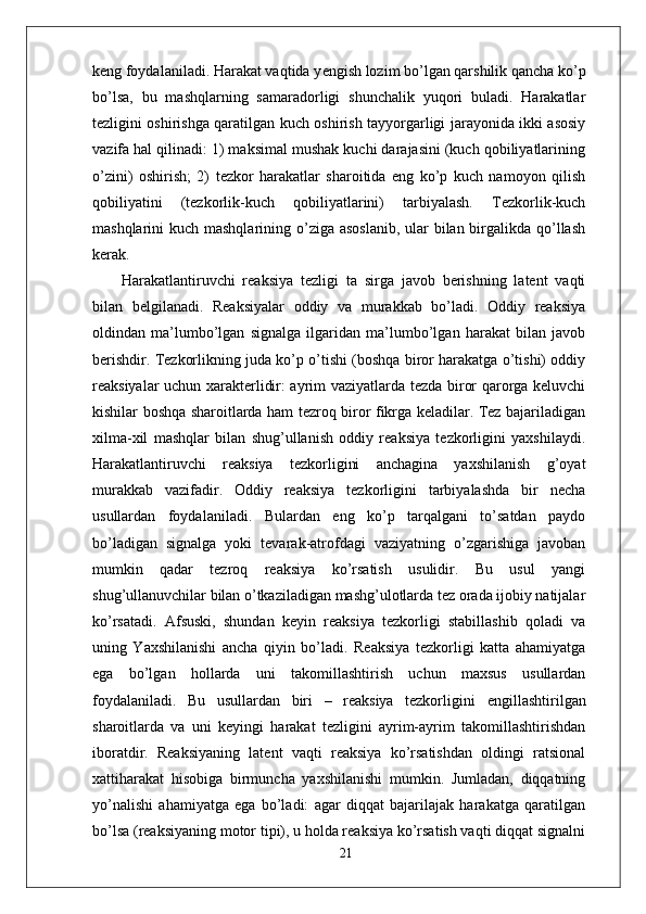 keng foydalaniladi. Harakat vaqtida y е ngish lozim bo’lgan qarshilik qancha ko’p
bo’lsa,   bu   mashqlarning   samaradorligi   shunchalik   yuqori   buladi.   Harakatlar
tezligini oshirishga qaratilgan kuch oshirish tayyorgarligi jarayonida ikki asosiy
vazifa hal qilinadi: 1) maksimal mushak kuchi darajasini (kuch qobiliyatlarining
o’zini)   oshirish;   2)   tezkor   harakatlar   sharoitida   eng   ko’p   kuch   namoyon   qilish
qobiliyatini   (tezkorlik-kuch   qobiliyatlarini)   tarbiyalash.   Tezkorlik-kuch
mashqlarini kuch mashqlarining o’ziga asoslanib,  ular  bilan birgalikda qo’llash
kerak.
  Harakatlantiruvchi   reaksiya   tezligi   ta   sirga   javob   berishning   latent   vaqti
bilan   belgilanadi.   Reaksiyalar   oddiy   va   murakkab   bo’ladi.   Oddiy   reaksiya
oldindan   ma’lumbo’lgan   signalga   ilgaridan   ma’lumbo’lgan   harakat   bilan   javob
berishdir. Tezkorlikning juda ko’p o’tishi (boshqa biror harakatga o’tishi) oddiy
reaksiyalar uchun xarakterlidir: ayrim vaziyatlarda tezda biror qarorga keluvchi
kishilar boshqa sharoitlarda ham tezroq biror fikrga keladilar. Tez bajariladigan
xilma-xil   mashqlar   bilan   shug’ullanish   oddiy   reaksiya   tezkorligini   yaxshilaydi.
Harakatlantiruvchi   reaksiya   tezkorligini   anchagina   yaxshilanish   g’oyat
murakkab   vazifadir.   Oddiy   reaksiya   tezkorligini   tarbiyalashda   bir   necha
usullardan   foydalaniladi.   Bulardan   eng   ko’p   tarqalgani   to’satdan   paydo
bo’ladigan   signalga   yoki   tevarak-atrofdagi   vaziyatning   o’zgarishiga   javoban
mumkin   qadar   tezroq   reaksiya   ko’rsatish   usulidir.   Bu   usul   yangi
shug’ullanuvchilar bilan o’tkaziladigan mashg’ulotlarda tez orada ijobiy natijalar
ko’rsatadi.   Afsuski,   shundan   keyin   reaksiya   tezkorligi   stabillashib   qoladi   va
uning   Yaxshilanishi   ancha   qiyin   bo’ladi.   Reaksiya   tezkorligi   katta   ahamiyatga
ega   bo’lgan   hollarda   uni   takomillashtirish   uchun   maxsus   usullardan
foydalaniladi.   Bu   usullardan   biri   –   reaksiya   tezkorligini   е ngillashtirilgan
sharoitlarda   va   uni   keyingi   harakat   tezligini   ayrim-ayrim   takomillashtirishdan
iboratdir.   Reaksiyaning   latent   vaqti   reaksiya   ko’rsatishdan   oldingi   ratsional
xattiharakat   hisobiga   birmuncha   yaxshilanishi   mumkin.   Jumladan,   diqqatning
yo’nalishi   ahamiyatga   ega   bo’ladi:   agar   diqqat   bajarilajak   harakatga   qaratilgan
bo’lsa (reaksiyaning motor tipi), u holda reaksiya ko’rsatish vaqti diqqat signalni
21 