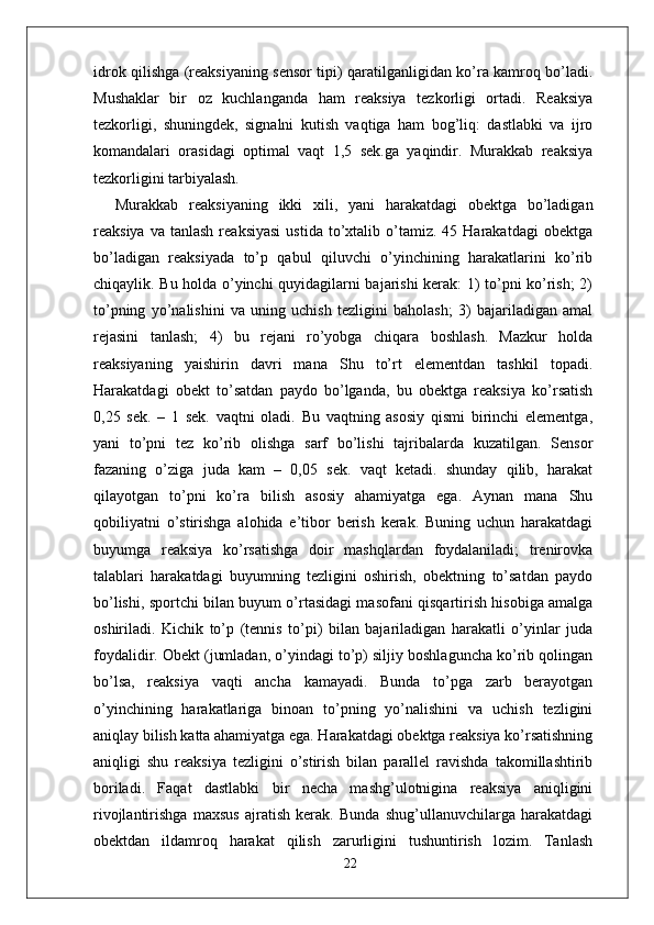 idrok qilishga (reaksiyaning sensor tipi) qaratilganligidan ko’ra kamroq bo’ladi.
Mushaklar   bir   oz   kuchlanganda   ham   reaksiya   tezkorligi   ortadi.   Reaksiya
tezkorligi,   shuningdek,   signalni   kutish   vaqtiga   ham   bog’liq:   dastlabki   va   ijro
komandalari   orasidagi   optimal   vaqt   1,5   sek.ga   yaqindir.   Murakkab   reaksiya
tezkorligini tarbiyalash. 
Murakkab   reaksiyaning   ikki   xili,   yani   harakatdagi   obektga   bo’ladigan
reaksiya  va  tanlash  reaksiyasi  ustida   to’xtalib  o’tamiz.   45  Harakatdagi   obektga
bo’ladigan   reaksiyada   to’p   qabul   qiluvchi   o’yinchining   harakatlarini   ko’rib
chiqaylik. Bu holda o’yinchi quyidagilarni bajarishi kerak: 1) to’pni ko’rish; 2)
to’pning   yo’nalishini   va   uning   uchish   tezligini   baholash;   3)   bajariladigan   amal
rejasini   tanlash;   4)   bu   rejani   ro’yobga   chiqara   boshlash.   Mazkur   holda
reaksiyaning   yaishirin   davri   mana   Shu   to’rt   elementdan   tashkil   topadi.
Harakatdagi   obekt   to’satdan   paydo   bo’lganda,   bu   obektga   reaksiya   ko’rsatish
0,25   sek.   –   1   sek.   vaqtni   oladi.   Bu   vaqtning   asosiy   qismi   birinchi   elementga,
yani   to’pni   tez   ko’rib   olishga   sarf   bo’lishi   tajribalarda   kuzatilgan.   Sensor
fazaning   o’ziga   juda   kam   –   0,05   sek.   vaqt   ketadi.   shunday   qilib,   harakat
qilayotgan   to’pni   ko’ra   bilish   asosiy   ahamiyatga   ega.   Aynan   mana   Shu
qobiliyatni   o’stirishga   alohida   e’tibor   berish   kerak.   Buning   uchun   harakatdagi
buyumga   reaksiya   ko’rsatishga   doir   mashqlardan   foydalaniladi;   trenirovka
talablari   harakatdagi   buyumning   tezligini   oshirish,   obektning   to’satdan   paydo
bo’lishi, sportchi bilan buyum o’rtasidagi masofani qisqartirish hisobiga amalga
oshiriladi.   Kichik   to’p   (tennis   to’pi)   bilan   bajariladigan   harakatli   o’yinlar   juda
foydalidir. Obekt (jumladan, o’yindagi to’p) siljiy boshlaguncha ko’rib qolingan
bo’lsa,   reaksiya   vaqti   ancha   kamayadi.   Bunda   to’pga   zarb   berayotgan
o’yinchining   harakatlariga   binoan   to’pning   yo’nalishini   va   uchish   tezligini
aniqlay bilish katta ahamiyatga ega. Harakatdagi obektga reaksiya ko’rsatishning
aniqligi   shu   reaksiya   tezligini   o’stirish   bilan   parallel   ravishda   takomillashtirib
boriladi.   Faqat   dastlabki   bir   necha   mashg’ulotnigina   reaksiya   aniqligini
rivojlantirishga   maxsus   ajratish   kerak.   Bunda   shug’ullanuvchilarga   harakatdagi
obektdan   ildamroq   harakat   qilish   zarurligini   tushuntirish   lozim.   Tanlash
22 