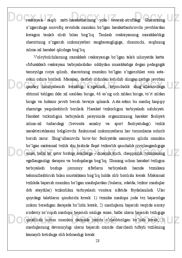 reaksiyasi   raqib   xatti-harakatlarining   yoki   tevarak-atrofdagi   Sharoitning
o’zgarishiga   muvofiq   ravishda   mumkin   bo’lgan   harakatlantiruvchi   javoblardan
keragini   tanlab   olish   bilan   bog’liq.   Tanlash   reaksiyaining   murakkabligi
sharoitning   o’zgarish   imkoniyatlari   rangbarangligiga,   chunonchi,   raqibning
xilma-xil harakat qilishiga bog’liq.
  Voleybolchilarning   murakkab   reaksiyasiga   bo’lgan   talab   nihoyatda   katta.
«Murakkab   reaksiyani   tarbiyalashda»   oddiydan   murakkabga   degan   pedagogik
tamoyilga   rioya   qilinib,   sharoitning   mumkin   bo’lgan   o’zgarishlari   soni   asta-
sekin oshira boriladi. Masalan, dastlab oldindan kelishib olingan zarbga javoban
qanday   himoyalanish   kerakligi   o’rgatiladi;   keyinchalik   shug’ullanuvchiga
ehtimol tutilgan ikki xil usuldan biriga, 46 so’ng uch xildan biriga, to’rt xildan
biriga   va   hokazo   javob   berish   tavsiya   qilinadi.   Asta-sekin   bu   mashq   haqiqiy
sharoitga   yaqinlashtirib   boriladi.   Harakat   tezkorligini   tarbiyalash   uslubiyati.
Harakat   tezkorligini   tarbiyalash   jarayonida   organizmning   harakat   faoliyati
xilma-xil   turlaridagi   (bevosita   amaliy   va   sport   faoliyatidagi)   tezlik
xarakteristikasini   belgilovchi   funksional   imkoniyatlarni   har   tomonlama   oshirib
borish   zarur.   Shug’ullanuvchi   biror-bir   faoliyatda   namoyon   qilishi   mumkin
bo’lgan maksimal  tezlik shu kishida  faqat tezkorlik qanchalik rivojlanganligiga
emas, balki bir qator boshqa omillarga – dinamik kuch, chaqqonlik, texnikaning
egallanganligi  darajasi  va boshqalarga bog’liq. Shuning uchun harakat tezligini
tarbiyalash   boshqa   jismoniy   sifatlarni   tarbiyalash   hamda   texnikani
takomillashtirish bilan mustahkam bog’liq holda olib borilishi kerak. Maksimal
tezlikda bajarish mumkin bo’lgan mashqlardan (bularni, odatda, tezkor mashqlar
deb   ataydilar)   tezkorlikni   tarbiyalash   vositasi   sifatida   foydalaniladi.   Ular
quyidagi   talablarni   qondirishi   kerak:   1)   texnika   mashqni   juda   tez   bajarishga
imkon beradigan  darajada  bo’lishi  kerak;  2)  mashqlarni  bajarish vaqtida  asosiy
irodaviy zo’riqish mashqni bajarish usuliga emas, balki ularni bajarish tezligiga
qaratilishi   uchun   mumkin   darajada   yaxshi   o’zlashtirilgan   bo’lishi   kerak;   3)
mashqlarning   davomiyligi   ularni   bajarish   oxirida   charchash   tufayli   tezlikning
kamayib ketishiga olib kelmasligi kerak.
23 