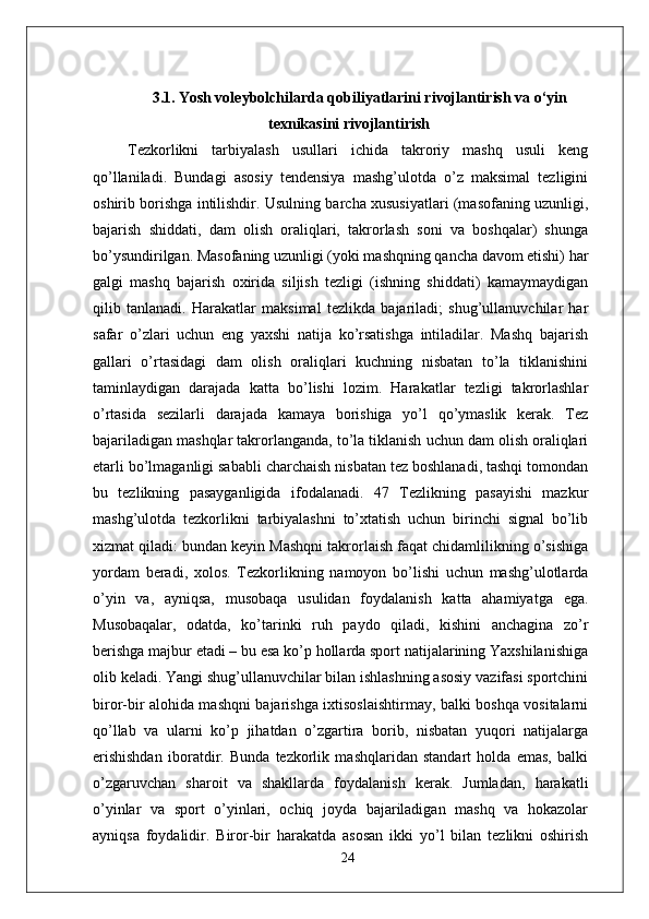 3.1.   Yosh voleybolchilarda qobiliyatlarini rivojlantirish va o‘yin
texnikasini rivojlantirish
  Tezkorlikni   tarbiyalash   usullari   ichida   takroriy   mashq   usuli   keng
qo’llaniladi.   Bundagi   asosiy   tendensiya   mashg’ulotda   o’z   maksimal   tezligini
oshirib borishga intilishdir. Usulning barcha xususiyatlari (masofaning uzunligi,
bajarish   shiddati,   dam   olish   oraliqlari,   takrorlash   soni   va   boshqalar)   shunga
bo’ysundirilgan. Masofaning uzunligi (yoki mashqning qancha davom etishi) har
galgi   mashq   bajarish   oxirida   siljish   tezligi   (ishning   shiddati)   kamaymaydigan
qilib   tanlanadi.   Harakatlar   maksimal   tezlikda   bajariladi;   shug’ullanuvchilar   har
safar   o’zlari   uchun   eng   yaxshi   natija   ko’rsatishga   intiladilar.   Mashq   bajarish
gallari   o’rtasidagi   dam   olish   oraliqlari   kuchning   nisbatan   to’la   tiklanishini
taminlaydigan   darajada   katta   bo’lishi   lozim.   Harakatlar   tezligi   takrorlashlar
o’rtasida   sezilarli   darajada   kamaya   borishiga   yo’l   qo’ymaslik   kerak.   Tez
bajariladigan mashqlar takrorlanganda, to’la tiklanish uchun dam olish oraliqlari
е tarli bo’lmaganligi sababli charchaish nisbatan tez boshlanadi, tashqi tomondan
bu   tezlikning   pasayganligida   ifodalanadi.   47   Tezlikning   pasayishi   mazkur
mashg’ulotda   tezkorlikni   tarbiyalashni   to’xtatish   uchun   birinchi   signal   bo’lib
xizmat qiladi: bundan keyin Mashqni takrorlaish faqat chidamlilikning o’sishiga
yordam   beradi,   xolos.   Tezkorlikning   namoyon   bo’lishi   uchun   mashg’ulotlarda
o’yin   va,   ayniqsa,   musobaqa   usulidan   foydalanish   katta   ahamiyatga   ega.
Musobaqalar,   odatda,   ko’tarinki   ruh   paydo   qiladi,   kishini   anchagina   zo’r
berishga majbur etadi – bu esa ko’p hollarda sport natijalarining Yaxshilanishiga
olib keladi. Yangi shug’ullanuvchilar bilan ishlashning asosiy vazifasi sportchini
biror-bir alohida mashqni bajarishga ixtisoslaishtirmay, balki boshqa vositalarni
qo’llab   va   ularni   ko’p   jihatdan   o’zgartira   borib,   nisbatan   yuqori   natijalarga
erishishdan   iboratdir.   Bunda   tezkorlik   mashqlaridan   standart   holda   emas,   balki
o’zgaruvchan   sharoit   va   shakllarda   foydalanish   kerak.   Jumladan,   harakatli
o’yinlar   va   sport   o’yinlari,   ochiq   joyda   bajariladigan   mashq   va   hokazolar
ayniqsa   foydalidir.   Biror-bir   harakatda   asosan   ikki   yo’l   bilan   tezlikni   oshirish
24