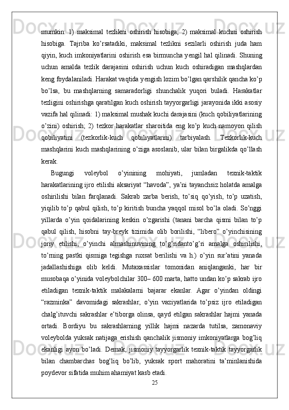 mumkin:   1)   maksimal   tezlikni   oshirish   hisobiga,   2)   maksimal   kuchni   oshirish
hisobiga.   Tajriba   ko’rsatadiki,   maksimal   tezlikni   sezilarli   oshirish   juda   ham
qiyin, kuch imkoniyatlarini oshirish esa birmuncha y е ngil hal qilinadi. Shuning
uchun   amalda   tezlik   darajasini   oshirish   uchun   kuch   oshiradigan   mashqlardan
keng foydalaniladi. Harakat vaqtida y е ngish lozim bo’lgan qarshilik qancha ko’p
bo’lsa,   bu   mashqlarning   samaradorligi   shunchalik   yuqori   buladi.   Harakatlar
tezligini oshirishga qaratilgan kuch oshirish tayyorgarligi jarayonida ikki asosiy
vazifa hal qilinadi: 1) maksimal mushak kuchi darajasini (kuch qobiliyatlarining
o’zini)   oshirish;   2)   tezkor   harakatlar   sharoitida   eng   ko’p   kuch   namoyon   qilish
qobiliyatini   (tezkorlik-kuch   qobiliyatlarini)   tarbiyalash.   Tezkorlik-kuch
mashqlarini kuch mashqlarining o’ziga asoslanib,  ular  bilan birgalikda qo’llash
kerak.
Bugungi   voleybol   o’yinining   mohiyati,   jumladan   texnik-taktik
harakatlarining ijro etilishi aksariyat “havoda”, ya’ni tayanchsiz holatda amalga
oshirilishi   bilan   farqlanadi.   Sakrab   zarba   berish,   to’siq   qo’yish,   to’p   uzatish,
yiqilib to’p qabul  qilish, to’p kiritish buncha yaqqol  misol  bo’la oladi. So’nggi
yillarda   o’yin   qoidalarining   keskin   o’zgarishi   (tanani   barcha   qismi   bilan   to’p
qabul   qilish,   hisobni   tay-breyk   tizimida   olib   borilishi,   “libero”   o’yinchisining
joriy   etilishi,   o’yinchi   almashinuvining   to’g’ridanto’g’ri   amalga   oshirilishi,
to’rning   pastki   qismiga   tegishga   ruxsat   berilishi   va   h.)   o’yin   sur’atini   yanada
jadallashishiga   olib   keldi.   Mutaxassislar   tomonidan   aniqlanganki,   har   bir
musobaqa o’yinida voleybolchilar 300– 600 marta, hatto undan ko’p sakrab ijro
etiladigan   texnik-taktik   malakalarni   bajarar   ekanlar.   Agar   o’yindan   oldingi
“razminka”   davomidagi   sakrashlar,   o’yin   vaziyatlarida   to’psiz   ijro   etiladigan
chalg’ituvchi   sakrashlar   e’tiborga   olinsa,   qayd   etilgan   sakrashlar   hajmi   yanada
ortadi.   Bordiyu   bu   sakrashlarning   yillik   hajmi   nazarda   tutilsa,   zamonaviy
voleybolda   yuksak   natijaga   erishish   qanchalik   jismoniy   imkoniyatlarga   bog’liq
ekanligi   ayon   bo’ladi.   Demak,   jismoniy   tayyorgarlik   texnik-taktik   tayyorgarlik
bilan   chambarchas   bog’liq   bo’lib,   yuksak   sport   mahoratini   ta’minlanishida
poydevor sifatida muhim ahamiyat kasb etadi.
25 