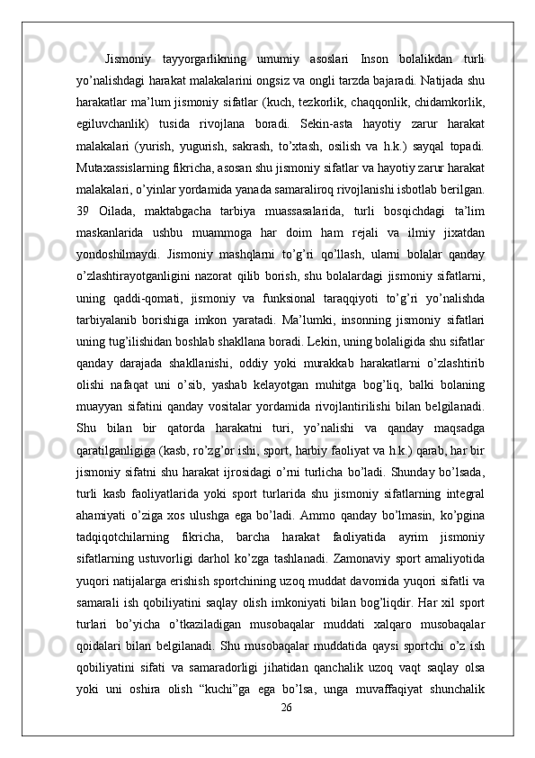   Jismoniy   tayyorgarlikning   umumiy   asoslari   Inson   bolalikdan   turli
yo’nalishdagi harakat malakalarini ongsiz va ongli tarzda bajaradi. Natijada shu
harakatlar   ma’lum   jismoniy  sifatlar   (kuch,  tezkorlik, chaqqonlik,  chidamkorlik,
egiluvchanlik)   tusida   rivojlana   boradi.   Sekin-asta   hayotiy   zarur   harakat
malakalari   (yurish,   yugurish,   sakrash,   to’xtash,   osilish   va   h.k.)   sayqal   topadi.
Mutaxassislarning fikricha, asosan shu jismoniy sifatlar va hayotiy zarur harakat
malakalari, o’yinlar yordamida yanada samaraliroq rivojlanishi isbotlab berilgan.
39   Oilada,   maktabgacha   tarbiya   muassasalarida,   turli   bosqichdagi   ta’lim
maskanlarida   ushbu   muammoga   har   doim   ham   rejali   va   ilmiy   jixatdan
yondoshilmaydi.   Jismoniy   mashqlarni   to’g’ri   qo’llash,   ularni   bolalar   qanday
o’zlashtirayotganligini   nazorat   qilib   borish,   shu   bolalardagi   jismoniy   sifatlarni,
uning   qaddi-qomati,   jismoniy   va   funksional   taraqqiyoti   to’g’ri   yo’nalishda
tarbiyalanib   borishiga   imkon   yaratadi.   Ma’lumki,   insonning   jismoniy   sifatlari
uning tug’ilishidan boshlab shakllana boradi. Lekin, uning bolaligida shu sifatlar
qanday   darajada   shakllanishi,   oddiy   yoki   murakkab   harakatlarni   o’zlashtirib
olishi   nafaqat   uni   o’sib,   yashab   kelayotgan   muhitga   bog’liq,   balki   bolaning
muayyan   sifatini   qanday   vositalar   yordamida   rivojlantirilishi   bilan   belgilanadi.
Shu   bilan   bir   qatorda   harakatni   turi,   yo’nalishi   va   qanday   maqsadga
qaratilganligiga (kasb, ro’zg’or ishi, sport, harbiy faoliyat va h.k.) qarab, har bir
jismoniy sifatni  shu harakat  ijrosidagi  o’rni  turlicha bo’ladi. Shunday bo’lsada,
turli   kasb   faoliyatlarida   yoki   sport   turlarida   shu   jismoniy   sifatlarning   integral
ahamiyati   o’ziga   xos   ulushga   ega   bo’ladi.   Ammo   qanday   bo’lmasin,   ko’pgina
tadqiqotchilarning   fikricha,   barcha   harakat   faoliyatida   ayrim   jismoniy
sifatlarning   ustuvorligi   darhol   ko’zga   tashlanadi.   Zamonaviy   sport   amaliyotida
yuqori natijalarga erishish sportchining uzoq muddat davomida yuqori sifatli va
samarali   ish   qobiliyatini   saqlay   olish   imkoniyati   bilan   bog’liqdir.   Har   xil   sport
turlari   bo’yicha   o’tkaziladigan   musobaqalar   muddati   xalqaro   musobaqalar
qoidalari   bilan   belgilanadi.   Shu   musobaqalar   muddatida   qaysi   sportchi   o’z   ish
qobiliyatini   sifati   va   samaradorligi   jihatidan   qanchalik   uzoq   vaqt   saqlay   olsa
yoki   uni   oshira   olish   “kuchi”ga   ega   bo’lsa,   unga   muvaffaqiyat   shunchalik
26 