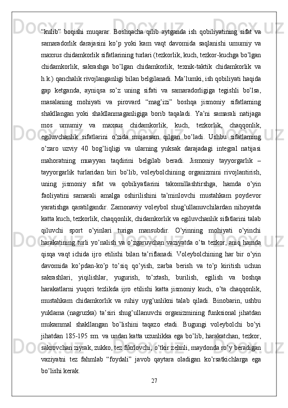 “kulib”   boqishi   muqarar.   Boshqacha   qilib   aytganda   ish   qobiliyatining   sifat   va
samaradorlik   darajasini   ko’p   yoki   kam   vaqt   davomida   saqlanishi   umumiy   va
maxsus chidamkorlik sifatlarining turlari (tezkorlik, kuch, tezkor-kuchga bo’lgan
chidamkorlik,   sakrashga   bo’lgan   chidamkorlik,   texnik-taktik   chidamkorlik   va
h.k.) qanchalik rivojlanganligi bilan belgilanadi. Ma’lumki, ish qobiliyati haqida
gap   ketganda,   ayniqsa   so’z   uning   sifati   va   samaradorligiga   tegishli   bo’lsa,
masalaning   mohiyati   va   pirovard   “mag’izi”   boshqa   jismoniy   sifatlarning
shakllangan   yoki   shakllanmaganligiga   borib   taqaladi.   Ya’ni   samarali   natijaga
mos   umumiy   va   maxsus   chidamkorlik,   kuch,   tezkorlik,   chaqqonlik,
egiluvchanlik   sifatlarini   o’zida   mujassam   qilgan   bo’ladi.   Ushbu   sifatlarning
o’zaro   uzviy   40   bog’liqligi   va   ularning   yuksak   darajadagi   integral   natijasi
mahoratning   muayyan   taqdirini   belgilab   beradi.   Jismoniy   tayyorgarlik   –
tayyorgarlik   turlaridan   biri   bo’lib,   voleybolchining   organizmini   rivojlantirish,
uning   jismoniy   sifat   va   qobiliyatlarini   takomillashtirshga,   hamda   o’yin
faoliyatini   samarali   amalga   oshirilishini   ta’minlovchi   mustahkam   poydevor
yaratishga   qaratilgandir.   Zamonaviy   voleybol   shug’ullanuvchilardan   nihoyatda
katta kuch, tezkorlik, chaqqonlik, chidamkorlik va egiluvchanlik sifatlarini talab
qiluvchi   sport   o’yinlari   turiga   mansubdir.   O’yinning   mohiyati   o’yinchi
harakatining turli   yo’nalish  va o’zgaruvchan  vaziyatda  o’ta  tezkor, aniq  hamda
qisqa   vaqt   ichida   ijro   etilishi   bilan   ta’riflanadi.   Voleybolchining   har   bir   o’yin
davomida   ko’pdan-ko’p   to’siq   qo’yish,   zarba   berish   va   to’p   kiritish   uchun
sakrashlari,   yiqilishlar,   yugurish,   to’xtash,   burilish,   egilish   va   boshqa
harakatlarni   yuqori   tezlikda   ijro   etilishi   katta   jismoniy   kuch,   o’ta   chaqqonlik,
mustahkam   chidamkorlik   va   ruhiy   uyg’unlikni   talab   qiladi.   Binobarin,   ushbu
yuklama   (nagruzka)   ta’siri   shug’ullanuvchi   organizmining   funksional   jihatdan
mukammal   shakllangan   bo’lishini   taqazo   etadi.   Bugungi   voleybolchi   bo’yi
jihatdan 185-195 sm. va undan katta uzunlikka ega bo’lib, harakatchan, tezkor,
sakrovchan ziyrak, zukko, tez fikrlovchi, o’tkir zehnli, maydonda ro’y beradigan
vaziyatni   tez   fahmlab   “foydali”   javob   qaytara   oladigan   ko’rsatkichlarga   ega
bo’lishi kerak.
27 