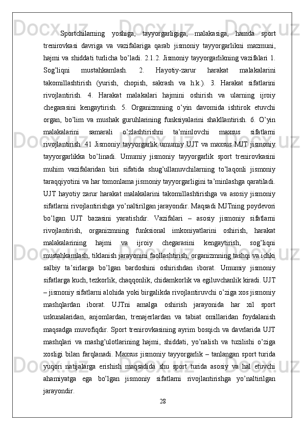   Sportchilarning   yoshiga,   tayyorgarligiga,   malakasiga,   hamda   sport
trenirovkasi   davriga   va   vazifalariga   qarab   jismoniy   tayyorgarlikni   mazmuni,
hajmi va shiddati turlicha bo’ladi. 2.1.2. Jismoniy tayyorgarlikning vazifalari 1.
Sog’liqni   mustahkamlash.   2.   Hayotiy-zarur   harakat   malakalarini
takomillashtirish   (yurish,   chopish,   sakrash   va   h.k.).   3.   Harakat   sifatlarini
rivojlantirish.   4.   Harakat   malakalari   hajmini   oshirish   va   ularning   ijroiy
chegarasini   kengaytirish.   5.   Organizmning   o’yin   davomida   ishtirok   etuvchi
organ,   bo’lim   va   mushak   guruhlarining   funksiyalarini   shakllantirish.   6.   O’yin
malakalarini   samarali   o’zlashtirishni   ta’minlovchi   maxsus   sifatlarni
rivojlantirish. 41 Jismoniy  tayyorgarlik umumiy UJT  va maxsus  MJT  jismoniy
tayyorgarlikka   bo’linadi.   Umumiy   jismoniy   tayyorgarlik   sport   trenirovkasini
muhim   vazifalaridan   biri   sifatida   shug’ullanuvchilarning   to’laqonli   jismoniy
taraqqiyotini va har tomonlama jismoniy tayyorgarligini ta’minlashga qaratiladi.
UJT   hayotiy   zarur   harakat   malakalarini   takomillashtirishga   va   asosiy   jismoniy
sifatlarni rivojlantirishga yo’naltirilgan jarayondir. Maqsadi MJTning poydevori
bo’lgan   UJT   bazasini   yaratishdir.   Vazifalari   –   asosiy   jismoniy   sifatlarni
rivojlantirish,   organizmning   funksional   imkoniyatlarini   oshirish,   harakat
malakalarining   hajmi   va   ijroiy   chegarasini   kengaytirish,   sog’liqni
mustahkamlash, tiklanish jarayonini faollashtirish, organizmning tashqi va ichki
salbiy   ta’sirlarga   bo’lgan   bardoshini   oshirishdan   iborat.   Umumiy   jismoniy
sifatlarga kuch, tezkorlik, chaqqonlik, chidamkorlik va egiluvchanlik kiradi. UJT
– jismoniy sifatlarni alohida yoki birgalikda rivojlantiruvchi o’ziga xos jismoniy
mashqlardan   iborat.   UJTni   amalga   oshirish   jarayonida   har   xil   sport
uskunalaridan,   anjomlardan,   trenajerlardan   va   tabiat   omillaridan   foydalanish
maqsadga  muvofiqdir.  Sport  trenirovkasining  ayrim   bosqich  va davrlarida UJT
mashqlari   va   mashg’ulotlarining   hajmi,   shiddati,   yo’nalish   va   tuzilishi   o’ziga
xosligi  bilan  farqlanadi.   Maxsus  jismoniy  tayyorgarlik  –  tanlangan  sport   turida
yuqori   natijalarga   erishish   maqsadida   shu   sport   turida   asosiy   va   hal   etuvchi
ahamiyatga   ega   bo’lgan   jismoniy   sifatlarni   rivojlantirishga   yo’naltirilgan
jarayondir. 
28 
