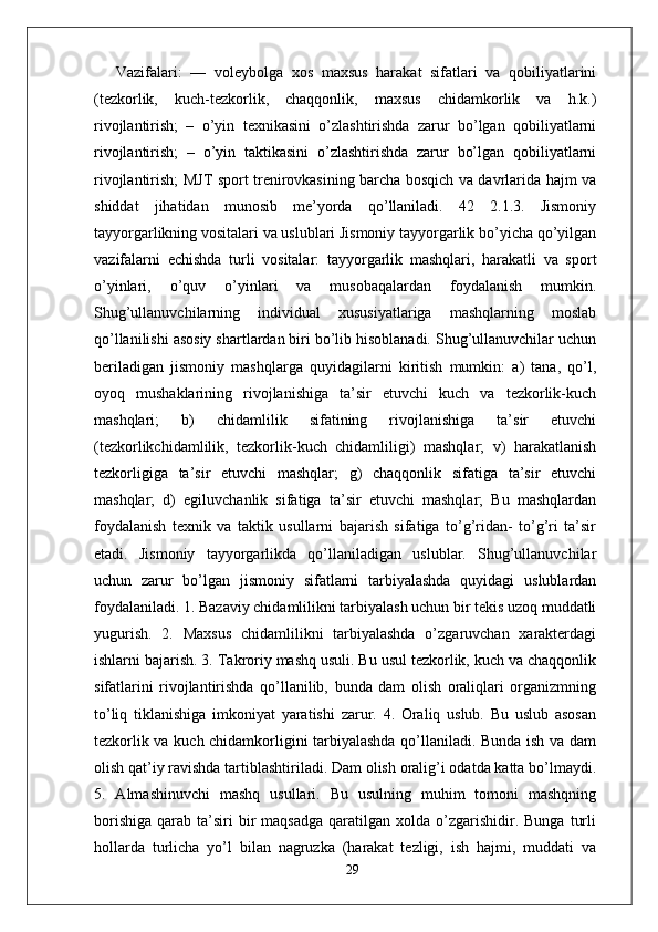 Vazifalari:   —   voleybolga   xos   maxsus   harakat   sifatlari   va   qobiliyatlarini
(tezkorlik,   kuch-tezkorlik,   chaqqonlik,   maxsus   chidamkorlik   va   h.k.)
rivojlantirish;   –   o’yin   texnikasini   o’zlashtirishda   zarur   bo’lgan   qobiliyatlarni
rivojlantirish;   –   o’yin   taktikasini   o’zlashtirishda   zarur   bo’lgan   qobiliyatlarni
rivojlantirish; MJT sport trenirovkasining barcha bosqich va davrlarida hajm va
shiddat   jihatidan   munosib   me’yorda   qo’llaniladi.   42   2.1.3.   Jismoniy
tayyorgarlikning vositalari va uslublari Jismoniy tayyorgarlik bo’yicha qo’yilgan
vazifalarni   е chishda   turli   vositalar:   tayyorgarlik   mashqlari,   harakatli   va   sport
o’yinlari,   o’quv   o’yinlari   va   musobaqalardan   foydalanish   mumkin.
Shug’ullanuvchilarning   individual   xususiyatlariga   mashqlarning   moslab
qo’llanilishi asosiy shartlardan biri bo’lib hisoblanadi. Shug’ullanuvchilar uchun
beriladigan   jismoniy   mashqlarga   quyidagilarni   kiritish   mumkin:   a)   tana,   qo’l,
oyoq   mushaklarining   rivojlanishiga   ta’sir   etuvchi   kuch   va   tezkorlik-kuch
mashqlari;   b)   chidamlilik   sifatining   rivojlanishiga   ta’sir   etuvchi
(tezkorlikchidamlilik,   tezkorlik-kuch   chidamliligi)   mashqlar;   v)   harakatlanish
tezkorligiga   ta’sir   etuvchi   mashqlar;   g)   chaqqonlik   sifatiga   ta’sir   etuvchi
mashqlar;   d)   egiluvchanlik   sifatiga   ta’sir   etuvchi   mashqlar;   Bu   mashqlardan
foydalanish   texnik   va   taktik   usullarni   bajarish   sifatiga   to’g’ridan-   to’g’ri   ta’sir
etadi.   Jismoniy   tayyorgarlikda   qo’llaniladigan   uslublar.   Shug’ullanuvchilar
uchun   zarur   bo’lgan   jismoniy   sifatlarni   tarbiyalashda   quyidagi   uslublardan
foydalaniladi. 1. Bazaviy chidamlilikni tarbiyalash uchun bir tekis uzoq muddatli
yugurish.   2.   Maxsus   chidamlilikni   tarbiyalashda   o’zgaruvchan   xarakterdagi
ishlarni bajarish. 3. Takroriy mashq usuli. Bu usul tezkorlik, kuch va chaqqonlik
sifatlarini   rivojlantirishda   qo’llanilib,   bunda   dam   olish   oraliqlari   organizmning
to’liq   tiklanishiga   imkoniyat   yaratishi   zarur.   4.   Oraliq   uslub.   Bu   uslub   asosan
tezkorlik va kuch chidamkorligini tarbiyalashda qo’llaniladi. Bunda ish va dam
olish qat’iy ravishda tartiblashtiriladi. Dam olish oralig’i odatda katta bo’lmaydi.
5.   Almashinuvchi   mashq   usullari.   Bu   usulning   muhim   tomoni   mashqning
borishiga   qarab  ta’siri  bir   maqsadga   qaratilgan   xolda  o’zgarishidir.  Bunga   turli
hollarda   turlicha   yo’l   bilan   nagruzka   (harakat   tezligi,   ish   hajmi,   muddati   va
29 