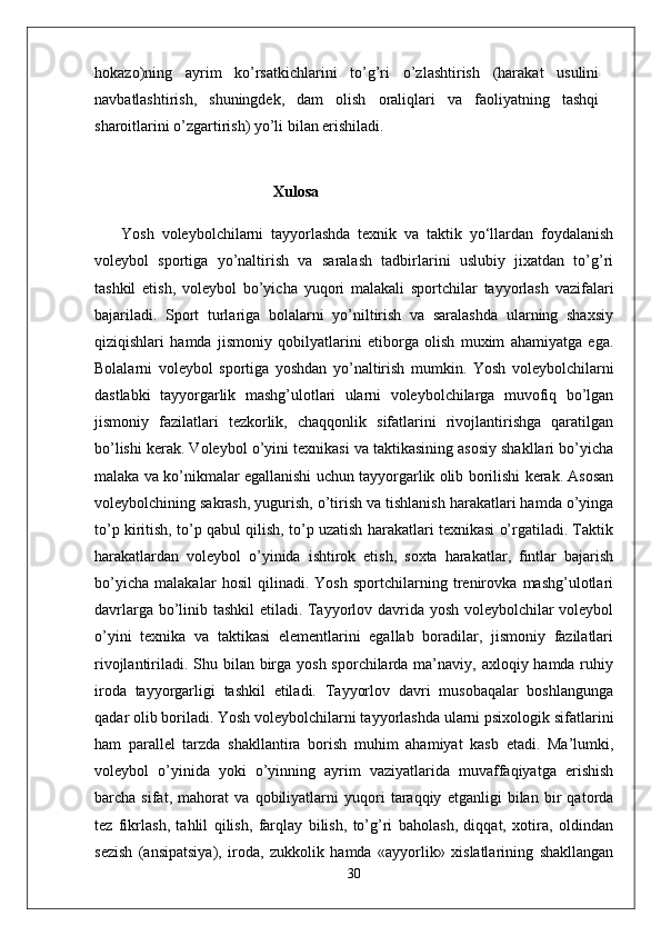 hokazo)ning   ayrim   ko’rsatkichlarini   to’g’ri   o’zlashtirish   (harakat   usulini
navbatlashtirish,   shuningdek,   dam   olish   oraliqlari   va   faoliyatning   tashqi
sharoitlarini o’zgartirish) yo’li bilan erishiladi.
 
                                              Xulosa
  Yosh   voleybolchilarni   tayyorlashda   texnik   va   taktik   yo‘llardan   foydalanish
voleybol   sportiga   yo’naltirish   va   saralash   tadbirlarini   uslubiy   jixatdan   to’g’ri
tashkil   etish,   voleybol   bo’yicha   yuqori   malakali   sportchilar   tayyorlash   vazifalari
bajariladi.   Sport   turlariga   bolalarni   yo’niltirish   va   saralashda   ularning   shaxsiy
qiziqishlari   hamda   jismoniy   qobilyatlarini   etiborga   olish   muxim   ahamiyatga   ega.
Bolalarni   voleybol   sportiga   yoshdan   yo’naltirish   mumkin.   Yosh   voleybolchilarni
dastlabki   tayyorgarlik   mashg’ulotlari   ularni   voleybolchilarga   muvofiq   bo’lgan
jismoniy   fazilatlari   tezkorlik,   chaqqonlik   sifatlarini   rivojlantirishga   qaratilgan
bo’lishi kerak. Voleybol o’yini texnikasi va taktikasining asosiy shakllari bo’yicha
malaka va ko’nikmalar egallanishi uchun tayyorgarlik olib borilishi kerak. Asosan
voleybolchining sakrash, yugurish, o’tirish va tishlanish harakatlari hamda o’yinga
to’p kiritish, to’p qabul qilish, to’p uzatish harakatlari texnikasi o’rgatiladi. Taktik
harakatlardan   voleybol   o’yinida   ishtirok   etish,   soxta   harakatlar,   fintlar   bajarish
bo’yicha   malakalar   hosil   qilinadi.   Yosh   sportchilarning   trenirovka   mashg’ulotlari
davrlarga bo’linib tashkil etiladi. Tayyorlov davrida yosh voleybolchilar voleybol
o’yini   texnika   va   taktikasi   elementlarini   egallab   boradilar,   jismoniy   fazilatlari
rivojlantiriladi. Shu bilan birga yosh sporchilarda ma’naviy, axloqiy hamda ruhiy
iroda   tayyorgarligi   tashkil   etiladi.   Tayyorlov   davri   musobaqalar   boshlangunga
qadar olib boriladi.   Yosh voleybolchilarni tayyorlashda ularni psixologik sifatlarini
ham   parallel   tarzda   shakllantira   borish   muhim   ahamiyat   kasb   etadi.   Ma’lumki,
voleybol   o’yinida   yoki   o’yinning   ayrim   vaziyatlarida   muvaffaqiyatga   erishish
barcha   sifat,   mahorat   va   qobiliyatlarni   yuqori   taraqqiy   etganligi   bilan   bir   qatorda
tez   fikrlash,   tahlil   qilish,   farqlay   bilish,   to’g’ri   baholash,   diqqat,   xotira,   oldindan
sezish   (ansipatsiya),   iroda,   zukkolik   hamda   «ayyorlik»   xislatlarining   shakllangan
30 
