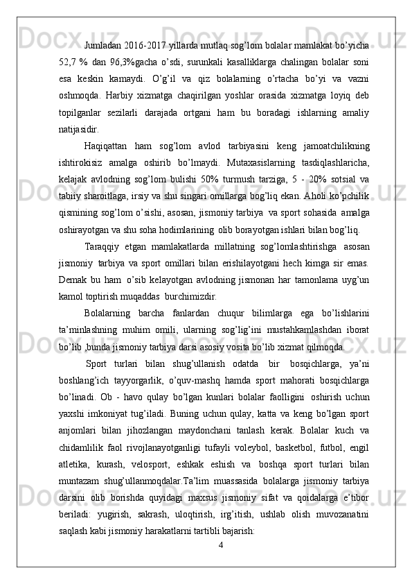 Jumladan 2016-2017 yillarda mutlaq sog’lom bolalar mamlakat bo’yicha
52,7   %   dan   96,3%gacha   o’sdi,   surunkali   kasalliklarga   chalingan   bolalar   soni
esa   keskin   kamaydi.   O’g’il   va   qiz   bolalarning   o’rtacha   bo’yi   va   vazni
oshmoqda.   Harbiy   xizmatga   chaqirilgan   yoshlar   orasida   xizmatga   loyiq   deb
topilganlar   sezilarli   darajada   ortgani   ham   bu   boradagi   ishlarning   amaliy
natijasidir.
Haqiqattan   ham   sog’lom   avlod   tarbiyasini   keng   jamoatchilikning
ishtirokisiz   amalga   oshirib   bo’lmaydi.   Mutaxasislarning   tasdiqlashlaricha,
kelajak   avlodning   sog’lom   bulishi   50%   turmush   tarziga,   5   -   20%   sotsial   va
tabiiy sharoitlaga, irsiy va shu singari omillarga bog’liq ekan. Aholi ko’pchilik
qismining sog’lom o’sishi,  asosan,  jismoniy tarbiya   va sport sohasida   amalga
oshirayotgan va shu soha hodimlarining   olib borayotgan ishlari bilan bog’liq.
Taraqqiy   etgan   mamlakatlarda   millatning   sog’lomlashtirishga   asosan
jismoniy   tarbiya   va   sport   omillari   bilan   erishilayotgani   hech   kimga   sir   emas.
Demak   bu   ham   o’sib   kelayotgan   avlodning   jismonan   har   tamonlama   uyg’un
kamol toptirish muqaddas   burchimizdir.
Bolalarning   barcha   fanlardan   chuqur   bilimlarga   ega   bo’lishlarini
ta’minlashning   muhim   omili,   ularning   sog’lig’ini   mustahkamlashdan   iborat
bo’lib ,bunda jismoniy tarbiya darsi asosiy vosita bo’lib xizmat qilmoqda.
Sport   turlari   bilan   shug’ullanish   odatda   bir   bosqichlarga,   ya’ni
boshlang’ich   tayyorgarlik,   o’quv-mashq   hamda   sport   mahorati   bosqichlarga
bo’linadi.   Ob   -   havo   qulay   bo’lgan   kunlari   bolalar   faolligini   oshirish   uchun
yaxshi   imkoniyat   tug’iladi.   Buning   uchun   qulay,   katta   va   keng   bo’lgan   sport
anjomlari   bilan   jihozlangan   maydonchani   tanlash   kerak.   Bolalar   kuch   va
chidamlilik   faol   rivojlanayotganligi   tufayli   voleybol,   basketbol,   futbol,   engil
atletika,   kurash,   velosport,   eshkak   eshish   va   boshqa   sport   turlari   bilan
muntazam   shug’ullanmoqdalar. Ta’lim   muassasida   bolalarga   jismoniy   tarbiya
darsini   olib   borishda   quyidagi   maxsus   jismoniy   sifat   va   qoidalarga   e’tibor
beriladi:   yugirish,   sakrash,   uloqtirish,   irg’itish,   ushlab   olish   muvozanatini
saqlash kabi jismoniy harakatlarni tartibli  bajarish:
4