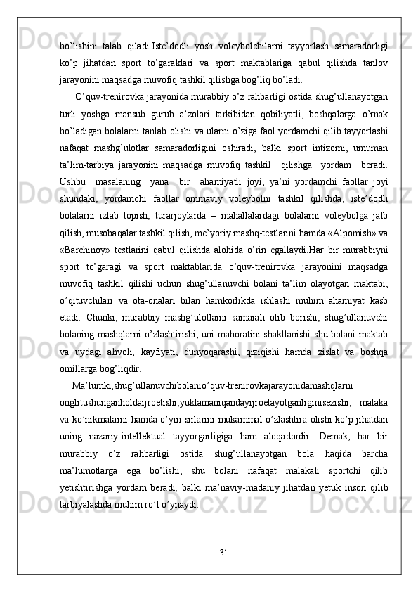 bo’lishini   talab   qiladi.Iste’dodli   yosh   voleybolchilarni   tayyorlash   samaradorligi
ko’p   jihatdan   sport   to’garaklari   va   sport   maktablariga   qabul   qilishda   tanlov
jarayonini maqsadga muvofiq tashkil qilishga bog’liq bo’ladi.
  O’quv-trenirovka jarayonida murabbiy o’z rahbarligi ostida shug’ullanayotgan
turli   yoshga   mansub   guruh   a’zolari   tarkibidan   qobiliyatli,   boshqalarga   o’rnak
bo’ladigan bolalarni tanlab olishi va ularni o’ziga faol yordamchi qilib tayyorlashi
nafaqat   mashg’ulotlar   samaradorligini   oshiradi,   balki   sport   intizomi,   umuman
ta’lim-tarbiya   jarayonini   maqsadga   muvofiq   tashkil     qilishga     yordam     beradi.
Ushbu     masalaning     yana     bir     ahamiyatli   joyi,   ya’ni   yordamchi   faollar   joyi
shundaki,   yordamchi   faollar   ommaviy   voleybolni   tashkil   qilishda,   iste’dodli
bolalarni   izlab   topish,   turarjoylarda   –   mahallalardagi   bolalarni   voleybolga   jalb
qilish, musobaqalar tashkil qilish, me’yoriy mashq-testlarini hamda «Alpomish» va
«Barchinoy»   testlarini   qabul   qilishda   alohida   o’rin   egallaydi.Har   bir   murabbiyni
sport   to’garagi   va   sport   maktablarida   o’quv-trenirovka   jarayonini   maqsadga
muvofiq   tashkil   qilishi   uchun   shug’ullanuvchi   bolani   ta’lim   olayotgan   maktabi,
o’qituvchilari   va   ota-onalari   bilan   hamkorlikda   ishlashi   muhim   ahamiyat   kasb
etadi.   Chunki,   murabbiy   mashg’ulotlarni   samarali   olib   borishi,   shug’ullanuvchi
bolaning mashqlarni  o’zlashtirishi, uni  mahoratini shakllanishi  shu bolani  maktab
va   uydagi   ahvoli,   kayfiyati,   dunyoqarashi,   qiziqishi   hamda   xislat   va   boshqa
omillarga bog’liqdir.
Ma’lumki,shug’ullanuvchibolanio’quv-trenirovkajarayonidamashqlarni
onglitushunganholdaijroetishi,yuklamaniqandayijroetayotganliginisezishi,   malaka
va ko’nikmalarni hamda o’yin sirlarini mukammal o’zlashtira olishi ko’p jihatdan
uning   nazariy-intellektual   tayyorgarligiga   ham   aloqadordir.   Demak,   har   bir
murabbiy   o’z   rahbarligi   ostida   shug’ullanayotgan   bola   haqida   barcha
ma’lumotlarga   ega   bo’lishi,   shu   bolani   nafaqat   malakali   sportchi   qilib
yetishtirishga   yordam   beradi,   balki   ma’naviy-madaniy   jihatdan   yetuk   inson   qilib
tarbiyalashda muhim ro’l o’ynaydi.
                         
31 