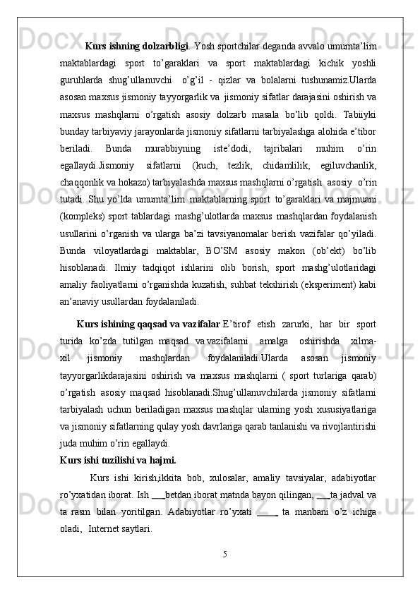 Kurs ishning dolzarbligi . Yosh sportchilar deganda avvalo umumta’lim
maktablardagi   sport   to’garaklari   va   sport   maktablardagi   kichik   yoshli
guruhlarda   shug’ullanuvchi  o’g’il   -   qizlar   va   bolalarni   tushunamiz.Ularda
asosan maxsus jismoniy tayyorgarlik va   jismoniy sifatlar darajasini oshirish va
maxsus   mashqlarni   o’rgatish   asosiy   dolzarb   masala   bo’lib   qoldi.   Tabiiyki
bunday tarbiyaviy jarayonlarda jismoniy sifatlarni tarbiyalashga alohida e’tibor
beriladi.   Bunda   murabbiyning   iste’dodi,   tajribalari   muhim   o’rin
egallaydi.Jismoniy   sifatlarni   (kuch,   tezlik,   chidamlilik,   egiluvchanlik,
chaqqonlik va hokazo) tarbiyalashda maxsus mashqlarni o’rgatish   asosiy   o’rin
tutadi. Shu yo’lda umumta’lim   maktablarning sport   to’garaklari  va majmuani
(kompleks) sport tablardagi   mashg’ulotlarda maxsus   mashqlardan foydalanish
usullarini   o’rganish   va   ularga   ba’zi   tavsiyanomalar   berish   vazifalar   qo’yiladi.
Bunda   viloyatlardagi   maktablar,   BO’SM   asosiy   makon   (ob’ekt)   bo’lib
hisoblanadi.   Ilmiy   tadqiqot   ishlarini   olib   borish,   sport   mashg’ulotlaridagi
amaliy faoliyatlarni o’rganishda kuzatish, suhbat tekshirish (eksperiment) kabi
an’anaviy usullardan foydalaniladi. 
      Kurs ishining qaqsad va vazifalar .E’tirof	
  etish	  zarurki,	  har	  bir	  sport
turida	
  ko’zda	  tutilgan   maqsad	  va  vazifalarni amalga	  oshirishda	  xilma-
xil	
  jismoniy	  mashqlardan	  foydalaniladi. Ularda   asosan   jismoniy
tayyorgarlikdarajasini   oshirish   va   maxsus   mashqlarni   (   sport   turlariga   qarab)
o’rgatish   asosiy   maqsad   hisoblanadi.Shug’ullanuvchilarda   jismoniy   sifatlarni
tarbiyalash   uchun   beriladigan   maxsus   mashqlar   ularning   yosh   xususiyatlariga
va jismoniy   sifatlarning   qulay   yosh davrlariga qarab tanlanishi va rivojlantirishi
juda muhim o’rin egallaydi. 
Kurs ishi   tuzilishi   va  hajmi.
Kurs   ishi   kirish,ikkita   bob,   xulosalar,   amaliy   tavsiyalar,   adabiyotlar
ro’yxatidan iborat. Ish 	
   	   betdan iborat matnda bayon qilingan, 	   	   ta jadval va
ta   rasm   bilan   yoritilgan.   Adabiyotlar   ro’yxati              ta   manbani   o’z   ichiga
oladi,     Internet  saytlari.
5