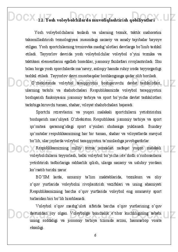 1.1.   Yosh voleybolchilarda muvofiqlashtirish qobiliyatlari
  Yosh   voleybolchilarni   tanlash   va   ularning   texnik,   taktik   mahoratini
takomillashtirish   texnologiyasi   xususidagi   nazariy   va   amaly   tajribalar   bayoye
etilgan.  Y osh   sportchilarning t r eni r ovka mashg’ulotlari davrla r ga bo’linib tashkil
etiladi.   T ayyorlov   davrida   yosh   voleybolchilar   voleybol   o’yini   texnika   va
taktikasi   elementlarini   egallab   boradila r ,   jismoniy fazilatlari rivojlantiriladi.   Shu
bilan bi r ga yosh spo r chila r da ma’navi y , axloqiy hamda   ruhiy   i r oda   tayyo r garligi
tashkil   etiladi.  T ayyorlov   davri musobaqalar boshlangunga qadar olib boriladi.
O’zbekistonda   voleybol   taraqqiyotini   boshqaruvchi   davlat   tashkilotlari,
ularning   tarkibi   va   shahobchalari   Respublikamizda   voleybol   taraqqiyotini
boshqarish   funksiyasini   jismoniy   tarbiya   va   sport   bo’yicha   davlat   tashkilotlari
tarkibiga kiruvchi tuman, shaha r , viloyat shahobchalari bajaradi.
Sportchi   rezervlarini   va   yuqori   malakali   sportchilarni   yetishtirishni
boshqarish   mas’uliyati   O’zbekiston   Respublikasi   jismoniy   tarbiya   va   sport
qo’mitasi   qaramog’idagi   sport   o’yinlari   shubasiga   yuklanadi.   Bunday
qo’mitalar   respublikamizning   har   bir   tuman,   shahar   va   viloyatlarda   mavjud
bo’lib, ular joylarda voleybol taraqqiyotini ta’minlashga javobgardirla r .
Respublikamizning   milliy   terma   jamoalari   nafaqat   yuqori   malakali
voleybolchilarni   tayyorlash,   balki   voleybol   bo’yicha   iste’dodli   o’rinbosarlarni
yetishtirish   tadbirlariga   rahbarlik   qilish,   ula r ga   nazariy   va   uslubiy   yordam
ko’rsatib turishi zaru r .
BO’SM     larda,     umumiy     ta’lim     maktablarida,     texnikum     va     oliy
o’quv   yurtlarida   voleybolni   rivojlantirish   vazifalari   va   uning   ahamiyati
Respublikamizning   barcha   o’quv   yurtlarida   voleybol   eng   ommaviy   sport
turlaridan biri bo’lib hisoblanadi.
V oleybol   o’quv   mashg’uloti   sifatida   barcha   o’quv   yurtlarining   o’quv
dasturidan   joy   olgan.   V oleybolga   bunchalik   e ’ tibor   kuchliligining   sababi
uning   soddaligi   va   jismoniy   tarbiya   tizimida   arzon,   hammabop   vosita
ekanligi.
6