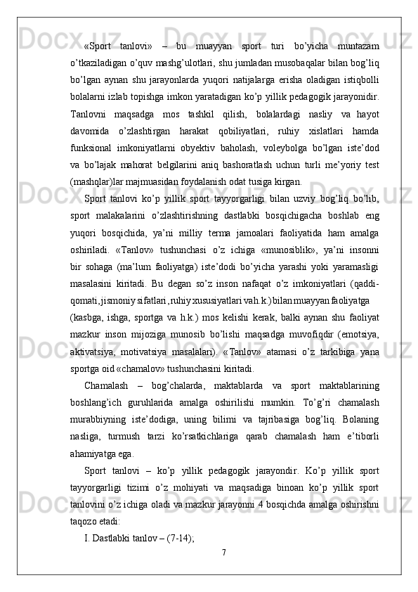 «Sport   tanlovi»   –   bu   muayyan   sport   turi   bo’yicha   muntazam
o’tkaziladigan o’quv   mashg’ulotlari,   shu   jumladan   musobaqalar   bilan bog’liq
bo’lgan   aynan   shu   jarayonlarda   yuqori   natijala r ga   erisha   oladigan   istiqbolli
bolalarni izlab topishga imkon yaratadigan ko’p   yillik pedagogik jarayonidi r .
T anlovni   maqsadga   mos   tashkil   qilish,   bolalardagi   nasliy   va   hayot
davomida   o’zlashti r gan   harakat   qobiliyatlari,   ruhiy   xislatlari   hamda
funksional   imkoniyatlarni   obyektiv   baholash,   voleybolga   bo’lgan   iste’dod
va   bo’lajak   mahorat   belgilarini   aniq   bashoratlash   uchun   turli   me’yoriy   test
(mashqlar)lar majmuasidan foydalanish odat tusiga ki r gan.
Sport   tanlovi   ko’p   yillik   sport   tayyo r garligi   bilan   uzviy   bog’liq   bo’lib,
sport   malakalarini   o’zlashtirishning   dastlabki   bosqichigacha   boshlab   eng
yuqori   bosqichida,   ya’ni   milliy   terma   jamoalari   faoliyatida   ham   amalga
oshiriladi.   « T anlov»   tushunchasi   o’z   ichiga   «munosiblik»,   ya’ni   insonni
bir   sohaga   (ma’lum   faoliyatga)   iste’dodi   bo’yicha   yarashi   yoki   yaramasligi
masalasini   kiritadi.   Bu   degan   so’z   inson   nafaqat   o’z   imkoniyatlari   (qaddi-
qomati , jismoni y sifatlari , ruhi y xususiyatlar i v a h.k. ) bila n muayya n faoliyatga
(kasbga,   ishga,   sportga   va   h.k.)   mos   kelishi   kerak,   balki   aynan   shu   faoliyat
mazkur   inson   mijoziga   munosib   bo’lishi   maqsadga   muvofiqdir   (emotsiya,
aktivatsiya,   motivatsiya   masalalari).   « T anlov»   atamasi   o’z   tarkibiga   yana
sportga oid «chamalov» tushunchasini kiritadi.
Chamalash   –   bog’chalarda,   maktablarda   va   sport   maktablarining
boshlang’ich   guruhlarida   amalga   oshirilishi   mumkin.   T o’g’ri   chamalash
murabbiyning   iste’dodiga,   uning   bilimi   va   tajribasiga   bog’liq.   Bolaning
nasliga,   turmush   tarzi   ko’rsatkichlariga   qarab   chamalash   ham   e ’ tiborli
ahamiyatga ega.
Sport   tanlovi   –   ko’p   yillik   pedagogik   jarayondi r .   Ko’p   yillik   sport
tayyo r garligi   tizimi   o’z   mohiyati   va   maqsadiga   binoan   ko’p   yillik   sport
tanlovini   o’z   ichiga   oladi   va   mazkur   jarayonni   4   bosqichda   amalga   oshirishni
taqozo etadi:
I. Dastlabki tanlov – (7-14);
7 