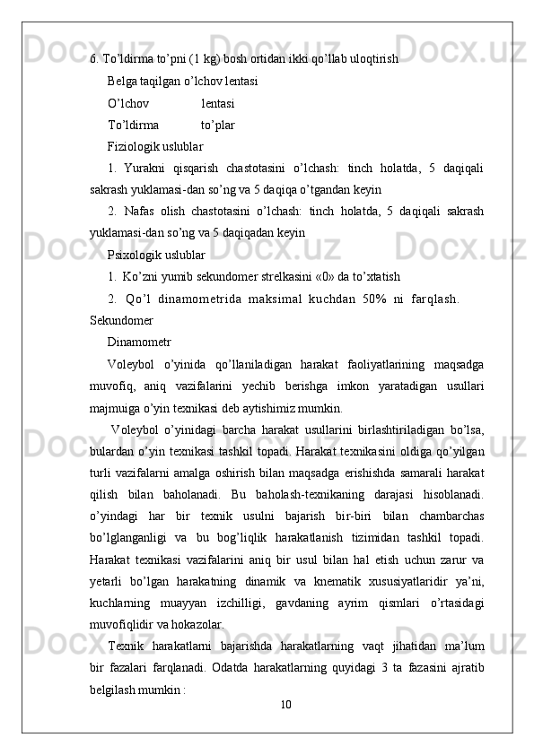6.   T o’ldirma to’pni (1 kg) bosh ortidan ikki qo’llab uloqtirish     
Belga taqilgan o’lchov lentasi
O’lchov   lentasi
T o’ldirma   to’plar
Fiziologik uslublar
1.   Y urakni   qisqarish   chastotasini   o’lchash:   tinch   holatda,   5   daqiqali
sakrash yuklamasi-dan so’ng va 5 daqiqa o’tgandan keyin
2.   Nafas   olish   chastotasini   o’lchash:   tinch   holatda,   5   daqiqali   sakrash
yuklamasi-dan so’ng va 5 daqiqadan keyin
Psixologik uslublar
1.   Ko’zni yumib sekundomer strelkasini «0» da to’xtatish
2.   Q o ’ l   d i n am o m et r i d a   m a ks i m a l   k uc h da n   50 %   n i   f ar q l a sh .
Sekundomer
Dinamometr
V oleybol   o’yinida   qo’llaniladigan   harakat   faoliyatlarining   maqsadga
muvofiq,   aniq   vazifalarini   yechib   berishga   imkon   yaratadigan   usullari
majmuiga o’yin texnikasi deb aytishimiz mumkin.
V oleybol   o’yinidagi   barcha   harakat   usullarini   birlashtiriladigan   bo’lsa,
bulardan   o’yin  texnikasi   tashkil   topadi.   Harakat   texnikasini   oldiga   qo’yilgan
turli   vazifalarni   amalga   oshirish   bilan   maqsadga   erishishda   samarali   harakat
qilish   bilan   baholanadi.   Bu   baholash-texnikaning   darajasi   hisoblanadi.
o’yindagi   har   bir   texnik   usulni   bajarish   bi r -biri   bilan   chambarchas
bo’lglanganligi   va   bu   bog’liqlik   harakatlanish   tizimidan   tashkil   topadi.
Harakat   texnikasi   vazifalarini   aniq   bir   usul   bilan   hal   etish   uchun   zarur   va
yetarli   bo’lgan   harakatning   dinamik   va   knematik   xususiyatlaridir   ya’ni,
kuchlarning   muayyan   izchilligi,   gavdaning   ayrim   qismlari   o’rtasidagi
muvofiqlidir   va hokazola r .
T exnik     harakatlarni     bajarishda     harakatlarning   vaqt     jihatidan     ma’lum
bir   fazalari   farqlanadi.   Odatda   harakatlarning   quyidagi   3   ta   fazasini   ajratib
belgilash mumkin :
10 