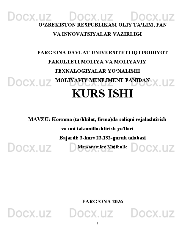 O‘ ZBEKISTON  RESPUBLIKASI OLIY TA’LIM , FAN
VA INNOVATSIYALAR  VAZIRLIGI
FARG‘ONA DAVLAT UNIVERSITETI IQTISODIYOT
FAKULTETI MOLIYA VA MOLIYAVIY
TEXNALOGIYALAR YO‘NALISHI
MOLIYAVIY MENEJMENT FANIDAN
KURS ISHI
MAVZU:   Korxona (tashkilot, firma)da soliqni rejalashtirish
va uni takomillashtirish yo'llari
Bajardi: 3-kurs 23.132-guruh talabasi
Mamarasulov Mujibullo
FARG ‘ ONA 2026
1 