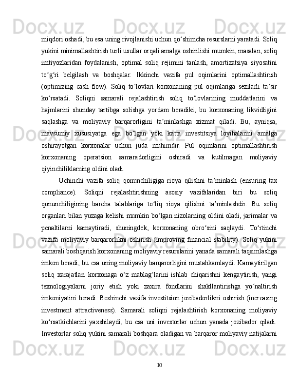 miqdori oshadi, bu esa uning rivojlanishi uchun qo shimcha resurslarni yaratadi. Soliqʻ
yukini minimallashtirish turli usullar orqali amalga oshirilishi mumkin, masalan, soliq
imtiyozlaridan   foydalanish,   optimal   soliq   rejimini   tanlash,   amortizatsiya   siyosatini
to g ri   belgilash   va   boshqalar.   Ikkinchi   vazifa   pul   oqimlarini   optimallashtirish	
ʻ ʻ
(optimizing   cash   flow).   Soliq   to lovlari   korxonaning   pul   oqimlariga   sezilarli   ta sir	
ʻ ʼ
ko rsatadi.   Soliqni   samarali   rejalashtirish   soliq   to lovlarining   muddatlarini   va	
ʻ ʻ
hajmlarini   shunday   tartibga   solishga   yordam   beradiki,   bu   korxonaning   likvidligini
saqlashga   va   moliyaviy   barqarorligini   ta minlashga   xizmat   qiladi.   Bu,   ayniqsa,	
ʼ
mavsumiy   xususiyatga   ega   bo lgan   yoki   katta   investitsiya   loyihalarini   amalga	
ʻ
oshirayotgan   korxonalar   uchun   juda   muhimdir.   Pul   oqimlarini   optimallashtirish
korxonaning   operatsion   samaradorligini   oshiradi   va   kutilmagan   moliyaviy
qiyinchiliklarning oldini oladi.  
Uchinchi   vazifa   soliq   qonunchiligiga   rioya   qilishni   ta minlash   (ensuring   tax	
ʼ
compliance).   Soliqni   rejalashtirishning   asosiy   vazifalaridan   biri   bu   soliq
qonunchiligining   barcha   talablariga   to liq   rioya   qilishni   ta minlashdir.   Bu   soliq	
ʻ ʼ
organlari bilan yuzaga kelishi  mumkin bo lgan nizolarning oldini oladi, jarimalar va	
ʻ
penaltilarni   kamaytiradi,   shuningdek,   korxonaning   obro sini   saqlaydi.   To rtinchi	
ʻ ʻ
vazifa   moliyaviy   barqarorlikni   oshirish   (improving   financial   stability).   Soliq   yukini
samarali boshqarish korxonaning moliyaviy resurslarini yanada samarali taqsimlashga
imkon beradi, bu esa uning moliyaviy barqarorligini mustahkamlaydi. Kamaytirilgan
soliq   xarajatlari   korxonaga   o z   mablag larini   ishlab   chiqarishni   kengaytirish,   yangi	
ʻ ʻ
texnologiyalarni   joriy   etish   yoki   zaxira   fondlarini   shakllantirishga   yo naltirish	
ʻ
imkoniyatini  beradi. Beshinchi  vazifa investitsion  jozibadorlikni  oshirish (increasing
investment   attractiveness).   Samarali   soliqni   rejalashtirish   korxonaning   moliyaviy
ko rsatkichlarini   yaxshilaydi,   bu   esa   uni   investorlar   uchun   yanada   jozibador   qiladi.	
ʻ
Investorlar soliq yukini samarali boshqara oladigan va barqaror moliyaviy natijalarni
10 