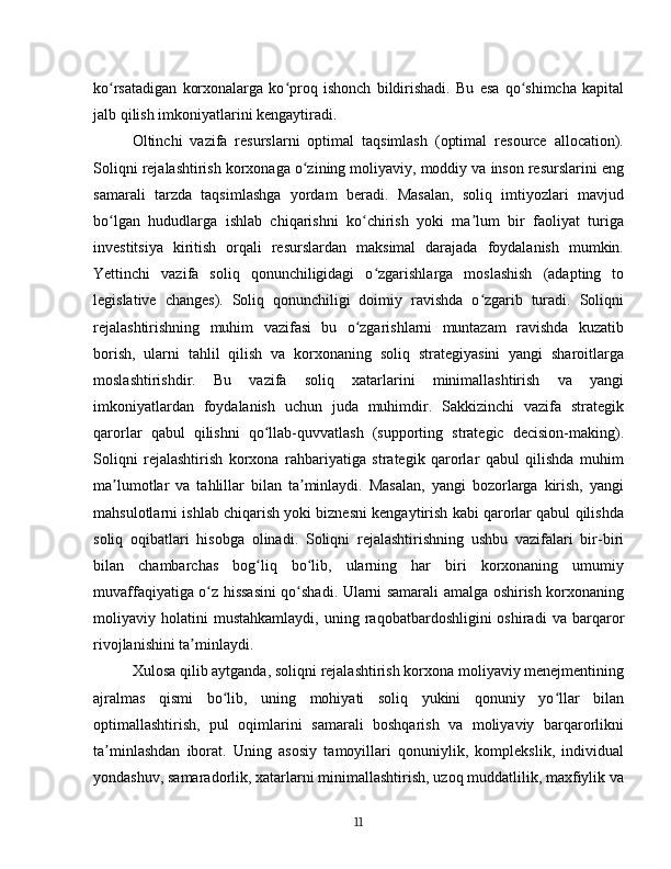 ko rsatadigan   korxonalarga   ko proq   ishonch   bildirishadi.   Bu   esa   qo shimcha   kapitalʻ ʻ ʻ
jalb qilish imkoniyatlarini kengaytiradi.
Oltinchi   vazifa   resurslarni   optimal   taqsimlash   (optimal   resource   allocation).
Soliqni rejalashtirish korxonaga o zining moliyaviy, moddiy va inson resurslarini eng	
ʻ
samarali   tarzda   taqsimlashga   yordam   beradi.   Masalan,   soliq   imtiyozlari   mavjud
bo lgan   hududlarga   ishlab   chiqarishni   ko chirish   yoki   ma lum   bir   faoliyat   turiga	
ʻ ʻ ʼ
investitsiya   kiritish   orqali   resurslardan   maksimal   darajada   foydalanish   mumkin.
Yettinchi   vazifa   soliq   qonunchiligidagi   o zgarishlarga   moslashish   (adapting   to	
ʻ
legislative   changes).   Soliq   qonunchiligi   doimiy   ravishda   o zgarib   turadi.   Soliqni	
ʻ
rejalashtirishning   muhim   vazifasi   bu   o zgarishlarni   muntazam   ravishda   kuzatib	
ʻ
borish,   ularni   tahlil   qilish   va   korxonaning   soliq   strategiyasini   yangi   sharoitlarga
moslashtirishdir.   Bu   vazifa   soliq   xatarlarini   minimallashtirish   va   yangi
imkoniyatlardan   foydalanish   uchun   juda   muhimdir.   Sakkizinchi   vazifa   strategik
qarorlar   qabul   qilishni   qo llab-quvvatlash   (supporting   strategic   decision-making).	
ʻ
Soliqni   rejalashtirish   korxona   rahbariyatiga   strategik   qarorlar   qabul   qilishda   muhim
ma lumotlar   va   tahlillar   bilan   ta minlaydi.   Masalan,   yangi   bozorlarga   kirish,   yangi	
ʼ ʼ
mahsulotlarni ishlab chiqarish yoki biznesni kengaytirish kabi qarorlar qabul qilishda
soliq   oqibatlari   hisobga   olinadi.   Soliqni   rejalashtirishning   ushbu   vazifalari   bir-biri
bilan   chambarchas   bog liq   bo lib,   ularning   har   biri   korxonaning   umumiy	
ʻ ʻ
muvaffaqiyatiga o z hissasini qo shadi. Ularni samarali amalga oshirish korxonaning	
ʻ ʻ
moliyaviy  holatini   mustahkamlaydi,   uning   raqobatbardoshligini   oshiradi   va  barqaror
rivojlanishini ta minlaydi.	
ʼ
Xulosa qilib aytganda, soliqni rejalashtirish korxona moliyaviy menejmentining
ajralmas   qismi   bo lib,   uning   mohiyati   soliq   yukini   qonuniy   yo llar   bilan	
ʻ ʻ
optimallashtirish,   pul   oqimlarini   samarali   boshqarish   va   moliyaviy   barqarorlikni
ta minlashdan   iborat.   Uning   asosiy   tamoyillari   qonuniylik,   komplekslik,   individual	
ʼ
yondashuv, samaradorlik, xatarlarni minimallashtirish, uzoq muddatlilik, maxfiylik va
11 