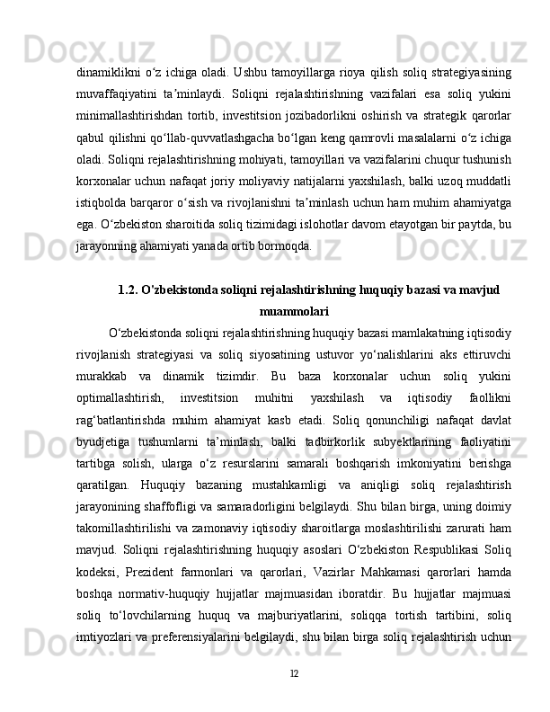 dinamiklikni   o z   ichiga   oladi.   Ushbu   tamoyillarga   rioya   qilish   soliq   strategiyasiningʻ
muvaffaqiyatini   ta minlaydi.   Soliqni   rejalashtirishning   vazifalari   esa   soliq   yukini	
ʼ
minimallashtirishdan   tortib,   investitsion   jozibadorlikni   oshirish   va   strategik   qarorlar
qabul qilishni qo llab-quvvatlashgacha bo lgan keng qamrovli masalalarni o z ichiga	
ʻ ʻ ʻ
oladi. Soliqni rejalashtirishning mohiyati, tamoyillari va vazifalarini chuqur tushunish
korxonalar uchun nafaqat joriy moliyaviy natijalarni yaxshilash, balki uzoq muddatli
istiqbolda barqaror o sish va rivojlanishni  ta minlash uchun ham  muhim ahamiyatga	
ʻ ʼ
ega. O zbekiston sharoitida soliq tizimidagi islohotlar davom etayotgan bir paytda, bu	
ʻ
jarayonning ahamiyati yanada ortib bormoqda.
1.2. O'zbekistonda soliqni rejalashtirishning huquqiy bazasi va mavjud
muammolari
O‘zbekistonda soliqni rejalashtirishning huquqiy bazasi mamlakatning iqtisodiy
rivojlanish   strategiyasi   va   soliq   siyosatining   ustuvor   yo‘nalishlarini   aks   ettiruvchi
murakkab   va   dinamik   tizimdir.   Bu   baza   korxonalar   uchun   soliq   yukini
optimallashtirish,   investitsion   muhitni   yaxshilash   va   iqtisodiy   faollikni
rag‘batlantirishda   muhim   ahamiyat   kasb   etadi.   Soliq   qonunchiligi   nafaqat   davlat
byudjetiga   tushumlarni   ta’minlash,   balki   tadbirkorlik   subyektlarining   faoliyatini
tartibga   solish,   ularga   o‘z   resurslarini   samarali   boshqarish   imkoniyatini   berishga
qaratilgan.   Huquqiy   bazaning   mustahkamligi   va   aniqligi   soliq   rejalashtirish
jarayonining shaffofligi va samaradorligini belgilaydi. Shu bilan birga, uning doimiy
takomillashtirilishi   va   zamonaviy   iqtisodiy   sharoitlarga   moslashtirilishi   zarurati   ham
mavjud.   Soliqni   rejalashtirishning   huquqiy   asoslari   O‘zbekiston   Respublikasi   Soliq
kodeksi,   Prezident   farmonlari   va   qarorlari,   Vazirlar   Mahkamasi   qarorlari   hamda
boshqa   normativ-huquqiy   hujjatlar   majmuasidan   iboratdir.   Bu   hujjatlar   majmuasi
soliq   to‘lovchilarning   huquq   va   majburiyatlarini,   soliqqa   tortish   tartibini,   soliq
imtiyozlari va preferensiyalarini belgilaydi, shu bilan birga soliq rejalashtirish uchun
12 