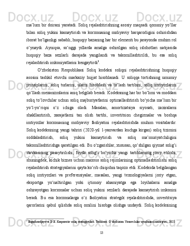 ma’lum   bir   doirani   yaratadi.  Soliq  rejalashtirishning   asosiy   maqsadi   qonuniy  yo‘llar
bilan   soliq   yukini   kamaytirish   va   korxonaning   moliyaviy   barqarorligini   oshirishdan
iborat bo‘lganligi sababli, huquqiy bazaning har bir elementi bu jarayonda muhim rol
o‘ynaydi.   Ayniqsa,   so‘nggi   yillarda   amalga   oshirilgan   soliq   islohotlari   natijasida
huquqiy   baza   sezilarli   darajada   yangilandi   va   takomillashtirildi,   bu   esa   soliq
rejalashtirish imkoniyatlarini kengaytirdi 3
.  
O‘zbekiston   Respublikasi   Soliq   kodeksi   soliqni   rejalashtirishning   huquqiy
asosini   tashkil   etuvchi   markaziy   hujjat   hisoblanadi.   U   soliqqa   tortishning   umumiy
prinsiplarini,   soliq   turlarini,   ularni   hisoblash   va   to‘lash   tartibini,   soliq   imtiyozlarini
qo‘llash mexanizmlarini aniq belgilab beradi. Kodeksning har bir bo‘limi va moddasi
soliq to‘lovchilar uchun soliq majburiyatlarini optimallashtirish bo‘yicha ma’lum bir
yo‘l-yo‘riqni   o‘z   ichiga   oladi.   Masalan,   amortizatsiya   siyosati,   zaxiralarni
shakllantirish,   xarajatlarni   tan   olish   tartibi,   investitsion   chegirmalar   va   boshqa
imtiyozlar   korxonaning   moliyaviy   faoliyatini   rejalashtirishda   muhim   vositalardir.
Soliq   kodeksining   yangi   tahriri   (2020-yil   1-yanvardan   kuchga   kirgan)   soliq   tizimini
soddalashtirish,   soliq   yukini   kamaytirish   va   soliq   ma’muriyatchiligini
takomillashtirishga qaratilgan edi. Bu o‘zgarishlar, xususan, qo‘shilgan qiymat solig‘i
stavkasining   pasaytirilishi,   foyda   solig‘i   bo‘yicha   yangi   tartiblarning   joriy   etilishi,
shuningdek, kichik biznes uchun maxsus soliq rejimlarining optimallashtirilishi soliq
rejalashtirish strategiyalarini qayta ko‘rib chiqishni taqozo etdi. Kodeksda belgilangan
soliq   imtiyozlari   va   preferensiyalar,   masalan,   yangi   texnologiyalarni   joriy   etgan,
eksportga   yo‘naltirilgan   yoki   ijtimoiy   ahamiyatga   ega   loyihalarni   amalga
oshirayotgan   korxonalar   uchun   soliq   yukini   sezilarli   darajada   kamaytirish   imkonini
beradi.   Bu   esa   korxonalarga   o‘z   faoliyatini   strategik   rejalashtirishda,   investitsiya
qarorlarini   qabul   qilishda   soliq   omilini   hisobga   olishga   undaydi.   Soliq   kodeksining
3
  Ergashxodjayeva D.E. Korporativ soliq strategiyalari. Toshkent: O zbekiston Yozuvchilar uyushmasi nashriyoti, 2022ʻ
13 