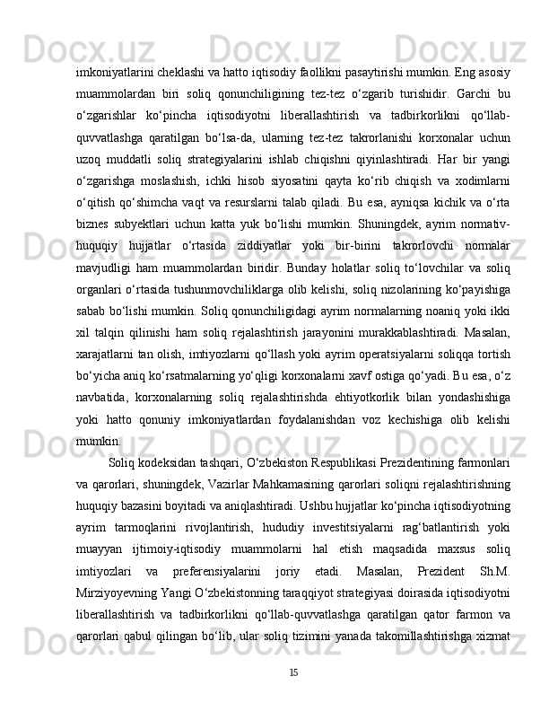 imkoniyatlarini cheklashi va hatto iqtisodiy faollikni pasaytirishi mumkin. Eng asosiy
muammolardan   biri   soliq   qonunchiligining   tez-tez   o‘zgarib   turishidir.   Garchi   bu
o‘zgarishlar   ko‘pincha   iqtisodiyotni   liberallashtirish   va   tadbirkorlikni   qo‘llab-
quvvatlashga   qaratilgan   bo‘lsa-da,   ularning   tez-tez   takrorlanishi   korxonalar   uchun
uzoq   muddatli   soliq   strategiyalarini   ishlab   chiqishni   qiyinlashtiradi.   Har   bir   yangi
o‘zgarishga   moslashish,   ichki   hisob   siyosatini   qayta   ko‘rib   chiqish   va   xodimlarni
o‘qitish   qo‘shimcha   vaqt   va   resurslarni   talab   qiladi.   Bu   esa,   ayniqsa   kichik   va   o‘rta
biznes   subyektlari   uchun   katta   yuk   bo‘lishi   mumkin.   Shuningdek,   ayrim   normativ-
huquqiy   hujjatlar   o‘rtasida   ziddiyatlar   yoki   bir-birini   takrorlovchi   normalar
mavjudligi   ham   muammolardan   biridir.   Bunday   holatlar   soliq   to‘lovchilar   va   soliq
organlari o‘rtasida tushunmovchiliklarga olib kelishi, soliq nizolarining ko‘payishiga
sabab bo‘lishi mumkin. Soliq qonunchiligidagi ayrim normalarning noaniq yoki ikki
xil   talqin   qilinishi   ham   soliq   rejalashtirish   jarayonini   murakkablashtiradi.   Masalan,
xarajatlarni tan olish, imtiyozlarni qo‘llash yoki ayrim operatsiyalarni  soliqqa tortish
bo‘yicha aniq ko‘rsatmalarning yo‘qligi korxonalarni xavf ostiga qo‘yadi. Bu esa, o‘z
navbatida,   korxonalarning   soliq   rejalashtirishda   ehtiyotkorlik   bilan   yondashishiga
yoki   hatto   qonuniy   imkoniyatlardan   foydalanishdan   voz   kechishiga   olib   kelishi
mumkin.  
Soliq kodeksidan tashqari, O‘zbekiston Respublikasi Prezidentining farmonlari
va qarorlari, shuningdek, Vazirlar Mahkamasining qarorlari soliqni rejalashtirishning
huquqiy bazasini boyitadi va aniqlashtiradi. Ushbu hujjatlar ko‘pincha iqtisodiyotning
ayrim   tarmoqlarini   rivojlantirish,   hududiy   investitsiyalarni   rag‘batlantirish   yoki
muayyan   ijtimoiy-iqtisodiy   muammolarni   hal   etish   maqsadida   maxsus   soliq
imtiyozlari   va   preferensiyalarini   joriy   etadi.   Masalan,   Prezident   Sh.M.
Mirziyoyevning Yangi O‘zbekistonning taraqqiyot strategiyasi doirasida iqtisodiyotni
liberallashtirish   va   tadbirkorlikni   qo‘llab-quvvatlashga   qaratilgan   qator   farmon   va
qarorlari  qabul   qilingan bo‘lib, ular  soliq  tizimini  yanada  takomillashtirishga  xizmat
15 
