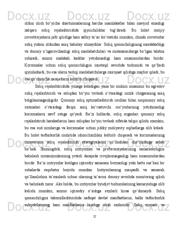oldini   olish   bo‘yicha   shartnomalarning   barcha   mamlakatlar   bilan   mavjud   emasligi
xalqaro   soliq   rejalashtirishda   qiyinchiliklar   tug‘diradi.   Bu   holat   xorijiy
investitsiyalarni jalb qilishga ham salbiy ta’sir ko‘rsatishi mumkin, chunki investorlar
soliq  yukini   oldindan  aniq  baholay  olmaydilar.  Soliq  qonunchiligining  murakkabligi
va  doimiy   o‘zgaruvchanligi   soliq   maslahatchilari   va  mutaxassislarga   bo‘lgan  talabni
oshiradi,   ammo   malakali   kadrlar   yetishmasligi   ham   muammolardan   biridir.
Korxonalar   uchun   soliq   qonunchiligini   mustaqil   ravishda   tushunish   va   qo‘llash
qiyinlashadi, bu esa ularni tashqi maslahatchilarga murojaat qilishga majbur qiladi, bu
esa qo‘shimcha xarajatlarni keltirib chiqaradi.
Soliq  rejalashtirishda   yuzaga  keladigan   yana  bir   muhim  muammo  bu  agressiv
soliq   rejalashtirish   va   soliqdan   bo‘yin   tovlash   o‘rtasidagi   nozik   chegaraning   aniq
belgilanmaganligidir.   Qonuniy   soliq   optimallashtirish   usullari   bilan   noqonuniy   soliq
sxemalari   o‘rtasidagi   farqni   aniq   ko‘rsatuvchi   me’yorlarning   yetishmasligi
korxonalarni   xavf   ostiga   qo‘yadi.   Ba’zi   hollarda,   soliq   organlari   qonuniy   soliq
rejalashtirish harakatlarini ham soliqdan bo‘yin tovlash sifatida talqin qilishi mumkin,
bu   esa   sud   nizolariga   va   korxonalar   uchun   jiddiy   moliyaviy   oqibatlarga   olib   keladi.
Bu   holat   tadbirkorlik   muhitida   ishonchsizlikni   keltirib   chiqaradi   va   korxonalarning
innovatsion   soliq   rejalashtirish   strategiyalarini   qo‘llashdan   cho‘chishiga   sabab
bo‘ladi.   Shuningdek,   soliq   imtiyozlari   va   preferensiyalarining   samaradorligini
baholash   mexanizmlarining   yetarli   darajada   rivojlanmaganligi   ham   muammolardan
biridir. Ba’zi imtiyozlar kutilgan iqtisodiy samarani bermasligi yoki hatto ma’lum bir
sohalarda   raqobatni   buzishi   mumkin.   Imtiyozlarning   maqsadli   va   samarali
qo‘llanilishini   ta’minlash   uchun   ularning   ta’sirini   doimiy   ravishda   monitoring   qilish
va baholash zarur. Aks holda, bu imtiyozlar byudjet tushumlarining kamayishiga olib
kelishi   mumkin,   ammo   iqtisodiy   o‘sishga   sezilarli   hissa   qo‘shmaydi.   Soliq
qonunchiligini   takomillashtirishda   nafaqat   davlat   manfaatlarini,   balki   tadbirkorlik
subyektlarining   ham   manfaatlarini   hisobga   olish   muhimdir.   Soliq   siyosati   va
17 
