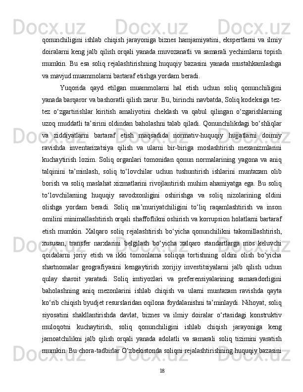 qonunchiligini   ishlab   chiqish   jarayoniga   biznes   hamjamiyatini,   ekspertlarni   va   ilmiy
doiralarni keng jalb qilish orqali yanada muvozanatli  va samarali yechimlarni topish
mumkin.   Bu   esa   soliq   rejalashtirishning   huquqiy   bazasini   yanada   mustahkamlashga
va mavjud muammolarni bartaraf etishga yordam beradi.
Yuqorida   qayd   etilgan   muammolarni   hal   etish   uchun   soliq   qonunchiligini
yanada barqaror va bashoratli qilish zarur. Bu, birinchi navbatda, Soliq kodeksiga tez-
tez   o‘zgartirishlar   kiritish   amaliyotini   cheklash   va   qabul   qilingan   o‘zgarishlarning
uzoq muddatli ta’sirini oldindan baholashni talab qiladi. Qonunchilikdagi bo‘shliqlar
va   ziddiyatlarni   bartaraf   etish   maqsadida   normativ-huquqiy   hujjatlarni   doimiy
ravishda   inventarizatsiya   qilish   va   ularni   bir-biriga   moslashtirish   mexanizmlarini
kuchaytirish   lozim.   Soliq   organlari   tomonidan   qonun   normalarining   yagona   va   aniq
talqinini   ta’minlash,   soliq   to‘lovchilar   uchun   tushuntirish   ishlarini   muntazam   olib
borish va soliq maslahat  xizmatlarini rivojlantirish muhim ahamiyatga ega. Bu soliq
to‘lovchilarning   huquqiy   savodxonligini   oshirishga   va   soliq   nizolarining   oldini
olishga   yordam   beradi.   Soliq   ma’muriyatchiligini   to‘liq   raqamlashtirish   va   inson
omilini minimallashtirish orqali shaffoflikni oshirish va korrupsion holatlarni bartaraf
etish   mumkin.   Xalqaro   soliq   rejalashtirish   bo‘yicha   qonunchilikni   takomillashtirish,
xususan,   transfer   narxlarini   belgilash   bo‘yicha   xalqaro   standartlarga   mos   keluvchi
qoidalarni   joriy   etish   va   ikki   tomonlama   soliqqa   tortishning   oldini   olish   bo‘yicha
shartnomalar   geografiyasini   kengaytirish   xorijiy   investitsiyalarni   jalb   qilish   uchun
qulay   sharoit   yaratadi.   Soliq   imtiyozlari   va   preferensiyalarining   samaradorligini
baholashning   aniq   mezonlarini   ishlab   chiqish   va   ularni   muntazam   ravishda   qayta
ko‘rib chiqish byudjet resurslaridan oqilona foydalanishni ta’minlaydi. Nihoyat, soliq
siyosatini   shakllantirishda   davlat,   biznes   va   ilmiy   doiralar   o‘rtasidagi   konstruktiv
muloqotni   kuchaytirish,   soliq   qonunchiligini   ishlab   chiqish   jarayoniga   keng
jamoatchilikni   jalb   qilish   orqali   yanada   adolatli   va   samarali   soliq   tizimini   yaratish
mumkin. Bu chora-tadbirlar O‘zbekistonda soliqni rejalashtirishning huquqiy bazasini
18 