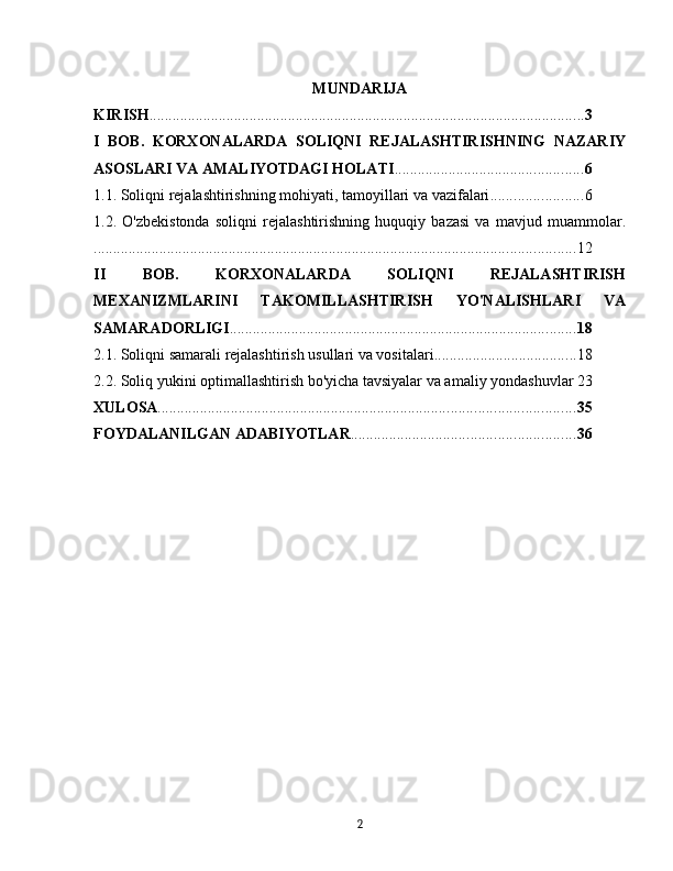 MUNDARIJA
KIRISH ................................................................................................................. 3
I   BOB.   KORXONALARDA   SOLIQNI   REJALASHTIRISHNING   NAZARIY
ASOSLARI VA AMALIYOTDAGI HOLATI ................................................. 6
1.1. Soliqni rejalashtirishning mohiyati, tamoyillari va vazifalari ........................ 6
1.2.   O'zbekistonda   soliqni   rejalashtirishning   huquqiy   bazasi   va   mavjud   muammolar.
............................................................................................................................. 12
II   BOB.   KORXONALARDA   SOLIQNI   REJALASHTIRISH
MEXANIZMLARINI   TAKOMILLASHTIRISH   YO'NALISHLARI   VA
SAMARADORLIGI .......................................................................................... 18
2.1. Soliqni samarali rejalashtirish usullari va vositalari ..................................... 18
2.2. Soliq yukini optimallashtirish bo'yicha tavsiyalar va amaliy yondashuvlar 23
XULOSA ............................................................................................................ 35
FOYDALANILGAN ADABIYOTLAR .......................................................... 36
2 