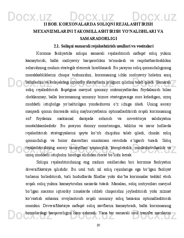 II BOB. KORXONALARDA SOLIQNI REJALASHTIRISH
MEXANIZMLARINI TAKOMILLASHTIRISH YO'NALISHLARI VA
SAMARADORLIGI
2.1. Soliqni samarali rejalashtirish usullari va vositalari
Korxona   faoliyatida   soliqni   samarali   rejalashtirish   nafaqat   soliq   yukini
kamaytirish,   balki   moliyaviy   barqarorlikni   ta'minlash   va   raqobatbardoshlikni
oshirishning muhim strategik elementi hisoblanadi. Bu jarayon soliq qonunchiligining
murakkabliklarini   chuqur   tushunishni,   korxonaning   ichki   moliyaviy   holatini   aniq
baholashni va kelajakdagi iqtisodiy sharoitlarni prognoz qilishni talab qiladi. Samarali
soliq   rejalashtirish   faqatgina   mavjud   qonuniy   imkoniyatlardan   foydalanish   bilan
cheklanmay,   balki   korxonaning   umumiy   biznes   strategiyasiga   mos   keladigan,   uzoq
muddatli   istiqbolga   yo naltirilgan   yondashuvni   o z   ichiga   oladi.   Uning   asosiyʻ ʻ
maqsadi   qonun   doirasida   soliq   majburiyatlarini   optimallashtirish   orqali   korxonaning
sof   foydasini   maksimal   darajada   oshirish   va   investitsiya   salohiyatini
mustahkamlashdir.   Bu   jarayon   doimiy   monitoringni,   tahlilni   va   zarur   hollarda
rejalashtirish   strategiyalarini   qayta   ko rib   chiqishni   talab   qiladi,   chunki   soliq	
ʻ
qonunchiligi   va   bozor   sharoitlari   muntazam   ravishda   o zgarib   turadi.   Soliq	
ʻ
rejalashtirishning   asosiy   tamoyillari   qonuniylik,   komplekslik,   moslashuvchanlik   va
uzoq muddatli istiqbolni hisobga olishdan iborat bo lishi kerak.	
ʻ  
Soliqni   rejalashtirishning   eng   muhim   usullaridan   biri   korxona   faoliyatini
diversifikatsiya   qilishdir.   Bu   usul   turli   xil   soliq   rejimlariga   ega   bo lgan   faoliyat	
ʻ
turlarini   birlashtirish,   turli   hududlarda   filiallar   yoki   sho ba   korxonalar   tashkil   etish	
ʻ
orqali   soliq   yukini   kamaytirishni   nazarda   tutadi.   Masalan,   soliq   imtiyozlari   mavjud
bo lgan   maxsus   iqtisodiy   zonalarda   ishlab   chiqarishni   joylashtirish   yoki   xizmat	
ʻ
ko rsatish   sohasini   rivojlantirish   orqali   umumiy   soliq   bazasini   optimallashtirish
ʻ
mumkin.   Diversifikatsiya   nafaqat   soliq   xavflarini   kamaytiradi,   balki   korxonaning
bozorlardagi   barqarorligini   ham   oshiradi.   Yana   bir   samarali   usul   transfer   narxlarini
20 