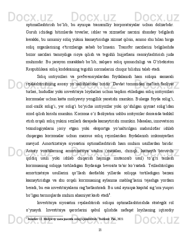 optimallashtirish   bo lib,   bu   ayniqsa   transmilliy   korporatsiyalar   uchun   dolzarbdir.ʻ
Guruh   ichidagi   bitimlarda   tovarlar,   ishlar   va   xizmatlar   narxini   shunday   belgilash
kerakki, bu umumiy soliq yukini kamaytirishga xizmat qilsin, ammo shu bilan birga
soliq   organlarining   e'tirozlariga   sabab   bo lmasin.   Transfer   narxlarini   belgilashda	
ʻ
bozor   narxlari   tamoyiliga   rioya   qilish   va   tegishli   hujjatlarni   rasmiylashtirish   juda
muhimdir.   Bu   jarayon   murakkab   bo lib,   xalqaro   soliq   qonunchiligi   va   O zbekiston	
ʻ ʻ
Respublikasi soliq kodeksining tegishli normalarini chuqur bilishni talab etadi.  
Soliq   imtiyozlari   va   preferensiyalardan   foydalanish   ham   soliqni   samarali
rejalashtirishning   asosiy   yo nalishlaridan   biridir.   Davlat   tomonidan   ma'lum   faoliyat	
ʻ
turlari, hududlar yoki investitsiya loyihalari uchun taqdim etiladigan soliq imtiyozlari
korxonalar uchun katta moliyaviy yengillik yaratishi mumkin. Bularga foyda solig i,	
ʻ
mol-mulk   solig i,   yer   solig i   bo yicha   imtiyozlar   yoki   qo shilgan   qiymat   solig idan	
ʻ ʻ ʻ ʻ ʻ
ozod qilish kirishi mumkin. Korxona o z faoliyatini ushbu imtiyozlar doirasida tashkil	
ʻ
etish orqali soliq yukini sezilarli darajada kamaytirishi mumkin. Masalan, innovatsion
texnologiyalarni   joriy   etgan   yoki   eksportga   yo naltirilgan   mahsulotlar   ishlab	
ʻ
chiqargan   korxonalar   uchun   maxsus   soliq   rejimlaridan   foydalanish   imkoniyatlari
mavjud.   Amortizatsiya   siyosatini   optimallashtirish   ham   muhim   usullardan   biridir.
Asosiy   vositalarning   amortizatsiya   usulini   (masalan,   chiziqli,   kamayib   boruvchi
qoldiq   usuli   yoki   ishlab   chiqarish   hajmiga   mutanosib   usul)   to g ri   tanlash	
ʻ ʻ
korxonaning   soliqqa   tortiladigan   foydasiga   bevosita   ta'sir   ko rsatadi.   Tezlashtirilgan	
ʻ
amortizatsiya   usullarini   qo llash   dastlabki   yillarda   soliqqa   tortiladigan   bazani	
ʻ
kamaytirishga   va   shu   orqali   korxonaning   aylanma   mablag larini   tejashga   yordam	
ʻ
beradi, bu esa investitsiyalarni rag batlantiradi. Bu usul ayniqsa kapital sig imi yuqori	
ʻ ʻ
bo lgan tarmoqlarda muhim ahamiyat kasb etadi	
ʻ 4
.
Investitsiya   siyosatini   rejalashtirish   soliqni   optimallashtirishda   strategik   rol
o ynaydi.   Investitsiya   qarorlarini   qabul   qilishda   nafaqat   loyihaning   iqtisodiy
ʻ
4
  Ismoilov I.I. Moliyaviy menejmentda soliq rejalashtirish. Toshkent: Fan, 2021
21 