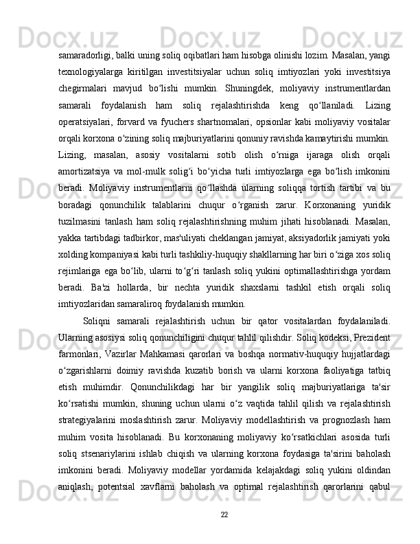 samaradorligi, balki uning soliq oqibatlari ham hisobga olinishi lozim. Masalan, yangi
texnologiyalarga   kiritilgan   investitsiyalar   uchun   soliq   imtiyozlari   yoki   investitsiya
chegirmalari   mavjud   bo lishi   mumkin.   Shuningdek,   moliyaviy   instrumentlardanʻ
samarali   foydalanish   ham   soliq   rejalashtirishda   keng   qo llaniladi.   Lizing	
ʻ
operatsiyalari,  forvard   va  fyuchers   shartnomalari,  opsionlar   kabi   moliyaviy   vositalar
orqali korxona o zining soliq majburiyatlarini qonuniy ravishda kamaytirishi mumkin.	
ʻ
Lizing,   masalan,   asosiy   vositalarni   sotib   olish   o rniga   ijaraga   olish   orqali	
ʻ
amortizatsiya   va   mol-mulk   solig i   bo yicha   turli   imtiyozlarga   ega   bo lish   imkonini	
ʻ ʻ ʻ
beradi.   Moliyaviy   instrumentlarni   qo llashda   ularning   soliqqa   tortish   tartibi   va   bu	
ʻ
boradagi   qonunchilik   talablarini   chuqur   o rganish   zarur.   Korxonaning   yuridik	
ʻ
tuzilmasini   tanlash   ham   soliq   rejalashtirishning   muhim   jihati   hisoblanadi.   Masalan,
yakka tartibdagi tadbirkor, mas'uliyati cheklangan jamiyat, aksiyadorlik jamiyati yoki
xolding kompaniyasi kabi turli tashkiliy-huquqiy shakllarning har biri o ziga xos soliq	
ʻ
rejimlariga   ega  bo lib,  ularni   to g ri   tanlash   soliq  yukini   optimallashtirishga   yordam	
ʻ ʻ ʻ
beradi.   Ba'zi   hollarda,   bir   nechta   yuridik   shaxslarni   tashkil   etish   orqali   soliq
imtiyozlaridan samaraliroq foydalanish mumkin.
Soliqni   samarali   rejalashtirish   uchun   bir   qator   vositalardan   foydalaniladi.
Ularning asosiysi soliq qonunchiligini chuqur tahlil qilishdir. Soliq kodeksi, Prezident
farmonlari,   Vazirlar   Mahkamasi   qarorlari   va   boshqa   normativ-huquqiy   hujjatlardagi
o zgarishlarni   doimiy   ravishda   kuzatib   borish   va   ularni   korxona   faoliyatiga   tatbiq	
ʻ
etish   muhimdir.   Qonunchilikdagi   har   bir   yangilik   soliq   majburiyatlariga   ta'sir
ko rsatishi   mumkin,   shuning   uchun   ularni   o z   vaqtida   tahlil   qilish   va   rejalashtirish
ʻ ʻ
strategiyalarini   moslashtirish   zarur.   Moliyaviy   modellashtirish   va   prognozlash   ham
muhim   vosita   hisoblanadi.   Bu   korxonaning   moliyaviy   ko rsatkichlari   asosida   turli	
ʻ
soliq   stsenariylarini   ishlab   chiqish   va   ularning   korxona   foydasiga   ta'sirini   baholash
imkonini   beradi.   Moliyaviy   modellar   yordamida   kelajakdagi   soliq   yukini   oldindan
aniqlash,   potentsial   xavflarni   baholash   va   optimal   rejalashtirish   qarorlarini   qabul
22 