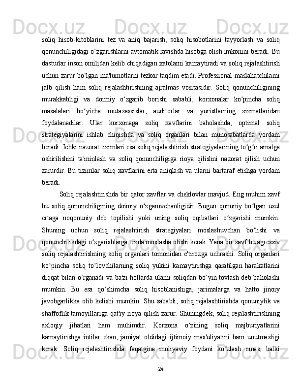 soliq   hisob-kitoblarini   tez   va   aniq   bajarish,   soliq   hisobotlarini   tayyorlash   va   soliq
qonunchiligidagi o zgarishlarni avtomatik ravishda hisobga olish imkonini beradi. Buʻ
dasturlar inson omilidan kelib chiqadigan xatolarni kamaytiradi va soliq rejalashtirish
uchun zarur bo lgan ma'lumotlarni tezkor taqdim etadi. Professional maslahatchilarni	
ʻ
jalb   qilish   ham   soliq   rejalashtirishning   ajralmas   vositasidir.   Soliq   qonunchiligining
murakkabligi   va   doimiy   o zgarib   borishi   sababli,   korxonalar   ko pincha   soliq	
ʻ ʻ
masalalari   bo yicha   mutaxassislar,   auditorlar   va   yuristlarning   xizmatlaridan	
ʻ
foydalanadilar.   Ular   korxonaga   soliq   xavflarini   baholashda,   optimal   soliq
strategiyalarini   ishlab   chiqishda   va   soliq   organlari   bilan   munosabatlarda   yordam
beradi. Ichki nazorat tizimlari esa soliq rejalashtirish strategiyalarining to g ri amalga	
ʻ ʻ
oshirilishini   ta'minlash   va   soliq   qonunchiligiga   rioya   qilishni   nazorat   qilish   uchun
zarurdir.  Bu   tizimlar   soliq   xavflarini   erta   aniqlash   va   ularni   bartaraf   etishga   yordam
beradi.
Soliq rejalashtirishda bir qator xavflar va cheklovlar mavjud. Eng muhim xavf
bu   soliq   qonunchiligining   doimiy   o zgaruvchanligidir.   Bugun   qonuniy   bo lgan   usul	
ʻ ʻ
ertaga   noqonuniy   deb   topilishi   yoki   uning   soliq   oqibatlari   o zgarishi   mumkin.	
ʻ
Shuning   uchun   soliq   rejalashtirish   strategiyalari   moslashuvchan   bo lishi   va	
ʻ
qonunchilikdagi o zgarishlarga tezda moslasha olishi kerak. Yana bir xavf bu agressiv	
ʻ
soliq   rejalashtirishning   soliq   organlari   tomonidan   e'tirozga   uchrashi.   Soliq   organlari
ko pincha   soliq   to lovchilarning   soliq   yukini   kamaytirishga   qaratilgan   harakatlarini	
ʻ ʻ
diqqat bilan o rganadi va ba'zi  hollarda ularni soliqdan bo yin tovlash deb baholashi	
ʻ ʻ
mumkin.   Bu   esa   qo shimcha   soliq   hisoblanishiga,   jarimalarga   va   hatto   jinoiy	
ʻ
javobgarlikka   olib   kelishi   mumkin.   Shu   sababli,   soliq   rejalashtirishda   qonuniylik   va
shaffoflik tamoyillariga qat'iy rioya qilish zarur. Shuningdek, soliq rejalashtirishning
axloqiy   jihatlari   ham   muhimdir.   Korxona   o zining   soliq   majburiyatlarini	
ʻ
kamaytirishga   intilar   ekan,   jamiyat   oldidagi   ijtimoiy   mas'uliyatini   ham   unutmasligi
kerak.   Soliq   rejalashtirishda   faqatgina   moliyaviy   foydani   ko zlash   emas,   balki	
ʻ
24 