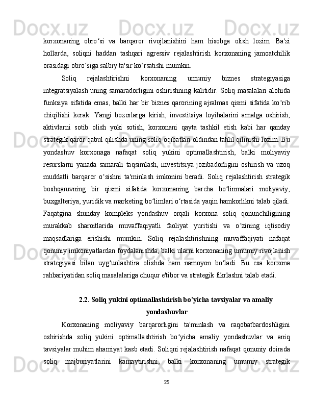 korxonaning   obro si   va   barqaror   rivojlanishini   ham   hisobga   olish   lozim.   Ba'ziʻ
hollarda,   soliqni   haddan   tashqari   agressiv   rejalashtirish   korxonaning   jamoatchilik
orasidagi obro siga salbiy ta'sir ko rsatishi mumkin.	
ʻ ʻ
Soliq   rejalashtirishni   korxonaning   umumiy   biznes   strategiyasiga
integratsiyalash uning samaradorligini oshirishning kalitidir. Soliq masalalari alohida
funksiya sifatida emas, balki har bir  biznes qarorining ajralmas qismi  sifatida ko rib	
ʻ
chiqilishi   kerak.   Yangi   bozorlarga   kirish,   investitsiya   loyihalarini   amalga   oshirish,
aktivlarni   sotib   olish   yoki   sotish,   korxonani   qayta   tashkil   etish   kabi   har   qanday
strategik qaror qabul qilishda uning soliq oqibatlari oldindan tahlil qilinishi lozim. Bu
yondashuv   korxonaga   nafaqat   soliq   yukini   optimallashtirish,   balki   moliyaviy
resurslarni   yanada   samarali   taqsimlash,   investitsiya   jozibadorligini   oshirish   va   uzoq
muddatli   barqaror   o sishni   ta'minlash   imkonini   beradi.   Soliq   rejalashtirish   strategik	
ʻ
boshqaruvning   bir   qismi   sifatida   korxonaning   barcha   bo linmalari   moliyaviy,	
ʻ
buxgalteriya, yuridik va marketing bo limlari o rtasida yaqin hamkorlikni talab qiladi.	
ʻ ʻ
Faqatgina   shunday   kompleks   yondashuv   orqali   korxona   soliq   qonunchiligining
murakkab   sharoitlarida   muvaffaqiyatli   faoliyat   yuritishi   va   o zining   iqtisodiy	
ʻ
maqsadlariga   erishishi   mumkin.   Soliq   rejalashtirishning   muvaffaqiyati   nafaqat
qonuniy imkoniyatlardan foydalanishda, balki ularni korxonaning umumiy rivojlanish
strategiyasi   bilan   uyg unlashtira   olishda   ham   namoyon   bo ladi.   Bu   esa   korxona	
ʻ ʻ
rahbariyatidan soliq masalalariga chuqur e'tibor va strategik fikrlashni talab etadi.
2.2. Soliq yukini optimallashtirish bo'yicha tavsiyalar va amaliy
yondashuvlar
Korxonaning   moliyaviy   barqarorligini   ta'minlash   va   raqobatbardoshligini
oshirishda   soliq   yukini   optimallashtirish   bo yicha   amaliy   yondashuvlar   va   aniq	
ʻ
tavsiyalar muhim ahamiyat kasb etadi. Soliqni rejalashtirish nafaqat qonuniy doirada
soliq   majburiyatlarini   kamaytirishni,   balki   korxonaning   umumiy   strategik
25 