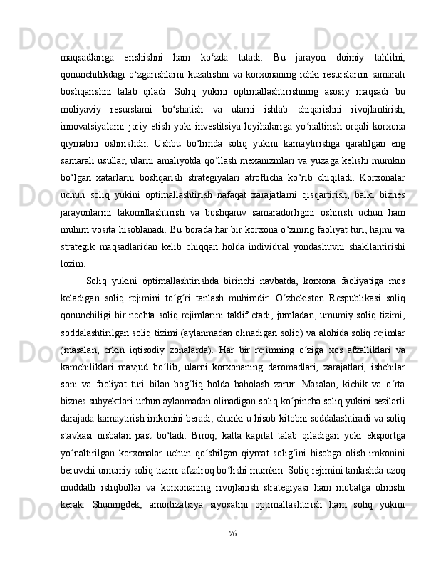maqsadlariga   erishishni   ham   ko zda   tutadi.   Bu   jarayon   doimiy   tahlilni,ʻ
qonunchilikdagi   o zgarishlarni   kuzatishni   va   korxonaning   ichki   resurslarini   samarali	
ʻ
boshqarishni   talab   qiladi.   Soliq   yukini   optimallashtirishning   asosiy   maqsadi   bu
moliyaviy   resurslarni   bo shatish   va   ularni   ishlab   chiqarishni   rivojlantirish,	
ʻ
innovatsiyalarni   joriy   etish   yoki   investitsiya   loyihalariga   yo naltirish   orqali   korxona	
ʻ
qiymatini   oshirishdir.   Ushbu   bo limda   soliq   yukini   kamaytirishga   qaratilgan   eng	
ʻ
samarali usullar, ularni amaliyotda qo llash mexanizmlari va yuzaga kelishi mumkin	
ʻ
bo lgan   xatarlarni   boshqarish   strategiyalari   atroflicha   ko rib   chiqiladi.   Korxonalar	
ʻ ʻ
uchun   soliq   yukini   optimallashtirish   nafaqat   xarajatlarni   qisqartirish,   balki   biznes
jarayonlarini   takomillashtirish   va   boshqaruv   samaradorligini   oshirish   uchun   ham
muhim vosita hisoblanadi. Bu borada har bir korxona o zining faoliyat turi, hajmi va	
ʻ
strategik   maqsadlaridan   kelib   chiqqan   holda   individual   yondashuvni   shakllantirishi
lozim.
Soliq   yukini   optimallashtirishda   birinchi   navbatda,   korxona   faoliyatiga   mos
keladigan   soliq   rejimini   to g ri   tanlash   muhimdir.   O zbekiston   Respublikasi   soliq	
ʻ ʻ ʻ
qonunchiligi  bir  nechta  soliq rejimlarini  taklif  etadi,  jumladan,  umumiy soliq  tizimi,
soddalashtirilgan soliq tizimi (aylanmadan olinadigan soliq) va alohida soliq rejimlar
(masalan,   erkin   iqtisodiy   zonalarda).   Har   bir   rejimning   o ziga   xos   afzalliklari   va	
ʻ
kamchiliklari   mavjud   bo lib,   ularni   korxonaning   daromadlari,   xarajatlari,   ishchilar	
ʻ
soni   va   faoliyat   turi   bilan   bog liq   holda   baholash   zarur.   Masalan,   kichik   va   o rta	
ʻ ʻ
biznes subyektlari uchun aylanmadan olinadigan soliq ko pincha soliq yukini sezilarli	
ʻ
darajada kamaytirish imkonini beradi, chunki u hisob-kitobni soddalashtiradi va soliq
stavkasi   nisbatan   past   bo ladi.   Biroq,   katta   kapital   talab   qiladigan   yoki   eksportga	
ʻ
yo naltirilgan   korxonalar   uchun   qo shilgan   qiymat   solig ini   hisobga   olish   imkonini	
ʻ ʻ ʻ
beruvchi umumiy soliq tizimi afzalroq bo lishi mumkin. Soliq rejimini tanlashda uzoq	
ʻ
muddatli   istiqbollar   va   korxonaning   rivojlanish   strategiyasi   ham   inobatga   olinishi
kerak.   Shuningdek,   amortizatsiya   siyosatini   optimallashtirish   ham   soliq   yukini
26 