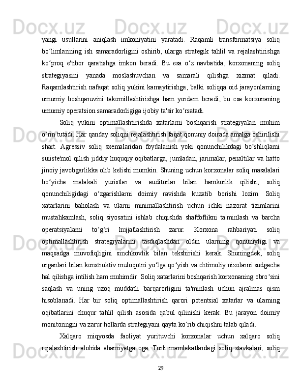 yangi   usullarini   aniqlash   imkoniyatini   yaratadi.   Raqamli   transformatsiya   soliq
bo limlarining   ish   samaradorligini   oshirib,   ularga   strategik   tahlil   va   rejalashtirishgaʻ
ko proq   e'tibor   qaratishga   imkon   beradi.   Bu   esa   o z   navbatida,   korxonaning   soliq
ʻ ʻ
strategiyasini   yanada   moslashuvchan   va   samarali   qilishga   xizmat   qiladi.
Raqamlashtirish nafaqat soliq yukini  kamaytirishga, balki  soliqqa oid jarayonlarning
umumiy   boshqaruvini   takomillashtirishga   ham   yordam   beradi,   bu   esa   korxonaning
umumiy operatsion samaradorligiga ijobiy ta'sir ko rsatadi.	
ʻ  
Soliq   yukini   optimallashtirishda   xatarlarni   boshqarish   strategiyalari   muhim
o rin tutadi. Har qanday soliqni rejalashtirish faqat qonuniy doirada amalga oshirilishi	
ʻ
shart.   Agressiv   soliq   sxemalaridan   foydalanish   yoki   qonunchilikdagi   bo shliqlarni	
ʻ
suiiste'mol  qilish jiddiy huquqiy oqibatlarga,  jumladan,  jarimalar, penaltilar  va hatto
jinoiy javobgarlikka olib kelishi mumkin. Shuning uchun korxonalar soliq masalalari
bo yicha   malakali   yuristlar   va   auditorlar   bilan   hamkorlik   qilishi,   soliq	
ʻ
qonunchiligidagi   o zgarishlarni   doimiy   ravishda   kuzatib   borishi   lozim.   Soliq	
ʻ
xatarlarini   baholash   va   ularni   minimallashtirish   uchun   ichki   nazorat   tizimlarini
mustahkamlash,   soliq   siyosatini   ishlab   chiqishda   shaffoflikni   ta'minlash   va   barcha
operatsiyalarni   to g ri   hujjatlashtirish   zarur.   Korxona   rahbariyati   soliq
ʻ ʻ
optimallashtirish   strategiyalarini   tasdiqlashdan   oldin   ularning   qonuniyligi   va
maqsadga   muvofiqligini   sinchkovlik   bilan   tekshirishi   kerak.   Shuningdek,   soliq
organlari bilan konstruktiv muloqotni yo lga qo yish va ehtimoliy nizolarni sudgacha	
ʻ ʻ
hal qilishga intilish ham muhimdir. Soliq xatarlarini boshqarish korxonaning obro sini	
ʻ
saqlash   va   uning   uzoq   muddatli   barqarorligini   ta'minlash   uchun   ajralmas   qism
hisoblanadi.   Har   bir   soliq   optimallashtirish   qarori   potentsial   xatarlar   va   ularning
oqibatlarini   chuqur   tahlil   qilish   asosida   qabul   qilinishi   kerak.   Bu   jarayon   doimiy
monitoringni va zarur hollarda strategiyani qayta ko rib chiqishni talab qiladi.	
ʻ  
Xalqaro   miqyosda   faoliyat   yurituvchi   korxonalar   uchun   xalqaro   soliq
rejalashtirish   alohida   ahamiyatga   ega.   Turli   mamlakatlardagi   soliq   stavkalari,   soliq
29 