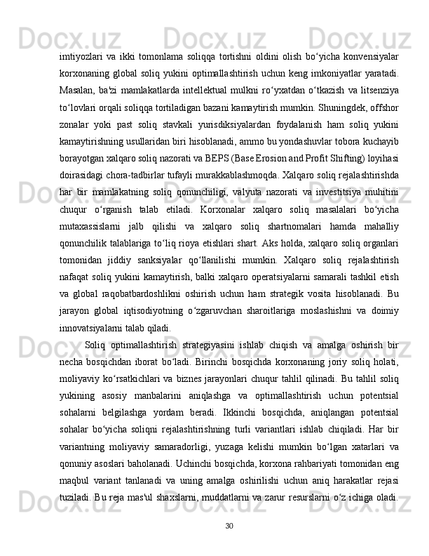 imtiyozlari   va   ikki   tomonlama   soliqqa   tortishni   oldini   olish   bo yicha   konvensiyalarʻ
korxonaning  global  soliq   yukini   optimallashtirish   uchun  keng  imkoniyatlar   yaratadi.
Masalan,   ba'zi   mamlakatlarda   intellektual   mulkni   ro yxatdan   o tkazish   va   litsenziya	
ʻ ʻ
to lovlari orqali soliqqa tortiladigan bazani kamaytirish mumkin. Shuningdek, offshor	
ʻ
zonalar   yoki   past   soliq   stavkali   yurisdiksiyalardan   foydalanish   ham   soliq   yukini
kamaytirishning usullaridan biri hisoblanadi, ammo bu yondashuvlar tobora kuchayib
borayotgan xalqaro soliq nazorati va BEPS (Base Erosion and Profit Shifting) loyihasi
doirasidagi chora-tadbirlar tufayli murakkablashmoqda. Xalqaro soliq rejalashtirishda
har   bir   mamlakatning   soliq   qonunchiligi,   valyuta   nazorati   va   investitsiya   muhitini
chuqur   o rganish   talab   etiladi.   Korxonalar   xalqaro   soliq   masalalari   bo yicha	
ʻ ʻ
mutaxassislarni   jalb   qilishi   va   xalqaro   soliq   shartnomalari   hamda   mahalliy
qonunchilik talablariga to liq rioya etishlari shart. Aks holda, xalqaro soliq organlari	
ʻ
tomonidan   jiddiy   sanksiyalar   qo llanilishi   mumkin.   Xalqaro   soliq   rejalashtirish	
ʻ
nafaqat   soliq   yukini   kamaytirish,   balki   xalqaro   operatsiyalarni   samarali   tashkil   etish
va   global   raqobatbardoshlikni   oshirish   uchun   ham   strategik   vosita   hisoblanadi.   Bu
jarayon   global   iqtisodiyotning   o zgaruvchan   sharoitlariga   moslashishni   va   doimiy
ʻ
innovatsiyalarni talab qiladi.  
Soliq   optimallashtirish   strategiyasini   ishlab   chiqish   va   amalga   oshirish   bir
necha   bosqichdan   iborat   bo ladi.   Birinchi   bosqichda   korxonaning   joriy   soliq   holati,	
ʻ
moliyaviy  ko rsatkichlari  va  biznes   jarayonlari  chuqur  tahlil   qilinadi.  Bu  tahlil  soliq	
ʻ
yukining   asosiy   manbalarini   aniqlashga   va   optimallashtirish   uchun   potentsial
sohalarni   belgilashga   yordam   beradi.   Ikkinchi   bosqichda,   aniqlangan   potentsial
sohalar   bo yicha   soliqni   rejalashtirishning   turli   variantlari   ishlab   chiqiladi.   Har   bir	
ʻ
variantning   moliyaviy   samaradorligi,   yuzaga   kelishi   mumkin   bo lgan   xatarlari   va	
ʻ
qonuniy asoslari baholanadi. Uchinchi bosqichda, korxona rahbariyati tomonidan eng
maqbul   variant   tanlanadi   va   uning   amalga   oshirilishi   uchun   aniq   harakatlar   rejasi
tuziladi. Bu reja mas'ul  shaxslarni, muddatlarni  va zarur resurslarni o z ichiga oladi.	
ʻ
30 