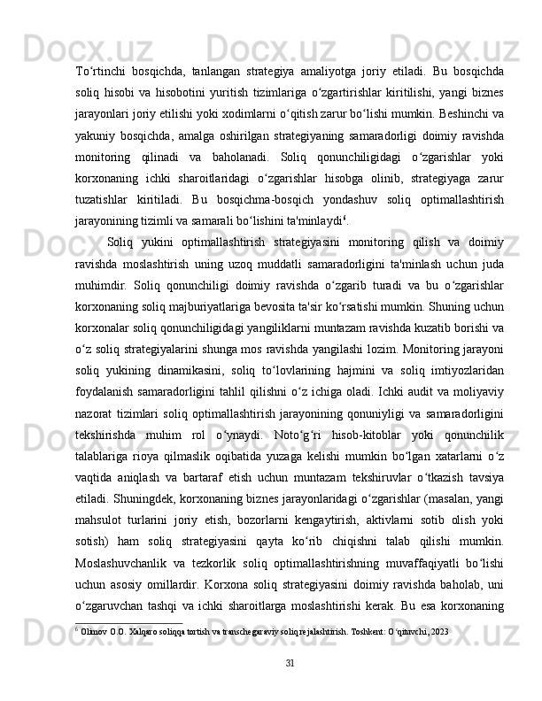 To rtinchi   bosqichda,   tanlangan   strategiya   amaliyotga   joriy   etiladi.   Bu   bosqichdaʻ
soliq   hisobi   va   hisobotini   yuritish   tizimlariga   o zgartirishlar   kiritilishi,   yangi   biznes	
ʻ
jarayonlari joriy etilishi yoki xodimlarni o qitish zarur bo lishi mumkin. Beshinchi va	
ʻ ʻ
yakuniy   bosqichda,   amalga   oshirilgan   strategiyaning   samaradorligi   doimiy   ravishda
monitoring   qilinadi   va   baholanadi.   Soliq   qonunchiligidagi   o zgarishlar   yoki	
ʻ
korxonaning   ichki   sharoitlaridagi   o zgarishlar   hisobga   olinib,   strategiyaga   zarur	
ʻ
tuzatishlar   kiritiladi.   Bu   bosqichma-bosqich   yondashuv   soliq   optimallashtirish
jarayonining tizimli va samarali bo lishini ta'minlaydi	
ʻ 6
.
Soliq   yukini   optimallashtirish   strategiyasini   monitoring   qilish   va   doimiy
ravishda   moslashtirish   uning   uzoq   muddatli   samaradorligini   ta'minlash   uchun   juda
muhimdir.   Soliq   qonunchiligi   doimiy   ravishda   o zgarib   turadi   va   bu   o zgarishlar	
ʻ ʻ
korxonaning soliq majburiyatlariga bevosita ta'sir ko rsatishi mumkin. Shuning uchun
ʻ
korxonalar soliq qonunchiligidagi yangiliklarni muntazam ravishda kuzatib borishi va
o z soliq strategiyalarini shunga mos ravishda yangilashi  lozim. Monitoring jarayoni	
ʻ
soliq   yukining   dinamikasini,   soliq   to lovlarining   hajmini   va   soliq   imtiyozlaridan	
ʻ
foydalanish  samaradorligini   tahlil   qilishni   o z   ichiga  oladi.  Ichki  audit  va   moliyaviy	
ʻ
nazorat   tizimlari   soliq   optimallashtirish   jarayonining   qonuniyligi   va   samaradorligini
tekshirishda   muhim   rol   o ynaydi.   Noto g ri   hisob-kitoblar   yoki   qonunchilik	
ʻ ʻ ʻ
talablariga   rioya   qilmaslik   oqibatida   yuzaga   kelishi   mumkin   bo lgan   xatarlarni   o z	
ʻ ʻ
vaqtida   aniqlash   va   bartaraf   etish   uchun   muntazam   tekshiruvlar   o tkazish   tavsiya	
ʻ
etiladi. Shuningdek, korxonaning biznes jarayonlaridagi o zgarishlar (masalan, yangi	
ʻ
mahsulot   turlarini   joriy   etish,   bozorlarni   kengaytirish,   aktivlarni   sotib   olish   yoki
sotish)   ham   soliq   strategiyasini   qayta   ko rib   chiqishni   talab   qilishi   mumkin.	
ʻ
Moslashuvchanlik   va   tezkorlik   soliq   optimallashtirishning   muvaffaqiyatli   bo lishi	
ʻ
uchun   asosiy   omillardir.   Korxona   soliq   strategiyasini   doimiy   ravishda   baholab,   uni
o zgaruvchan   tashqi   va   ichki   sharoitlarga   moslashtirishi   kerak.   Bu   esa   korxonaning	
ʻ
6
  Olimov O.O. Xalqaro soliqqa tortish va transchegaraviy soliq rejalashtirish. Toshkent: O qituvchi, 2023	
ʻ
31 