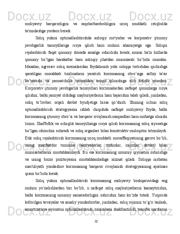 moliyaviy   barqarorligini   va   raqobatbardoshligini   uzoq   muddatli   istiqbolda
ta'minlashga yordam beradi.  
Soliq   yukini   optimallashtirishda   axloqiy   me'yorlar   va   korporativ   ijtimoiy
javobgarlik   tamoyillariga   rioya   qilish   ham   muhim   ahamiyatga   ega.   Soliqni
rejalashtirish   faqat   qonuniy   doirada   amalga   oshirilishi   kerak,   ammo   ba'zi   hollarda
qonuniy   bo lgan   harakatlar   ham   axloqiy   jihatdan   munozarali   bo lishi   mumkin.ʻ ʻ
Masalan,   agressiv   soliq   sxemalaridan   foydalanish   yoki   soliqqa   tortishdan   qochishga
qaratilgan   murakkab   tuzilmalarni   yaratish   korxonaning   obro siga   salbiy   ta'sir	
ʻ
ko rsatishi   va   jamoatchilik   tomonidan   tanqid   qilinishiga   olib   kelishi   mumkin.	
ʻ
Korporativ   ijtimoiy   javobgarlik   tamoyillari   korxonalardan   nafaqat   qonunlarga   rioya
qilishni, balki jamiyat oldidagi majburiyatlarini ham bajarishni talab qiladi, jumladan,
soliq   to lovlari   orqali   davlat   byudjetiga   hissa   qo shish.   Shuning   uchun   soliq	
ʻ ʻ
optimallashtirish   strategiyasini   ishlab   chiqishda   nafaqat   moliyaviy   foyda,   balki
korxonaning ijtimoiy obro si va barqaror rivojlanish maqsadlari ham inobatga olinishi	
ʻ
lozim. Shaffoflik va  ochiqlik tamoyillariga rioya  qilish  korxonaning  soliq siyosatiga
bo lgan ishonchni oshiradi va soliq organlari bilan konstruktiv muloqotni ta'minlaydi.	
ʻ
Etik soliq rejalashtirish korxonaning uzoq muddatli muvaffaqiyatining garovi bo lib,	
ʻ
uning   manfaatdor   tomonlar   (aksiyadorlar,   xodimlar,   mijozlar,   davlat)   bilan
munosabatlarini   mustahkamlaydi.   Bu  esa   korxonaning  umumiy  qiymatini   oshirishga
va   uning   bozor   pozitsiyasini   mustahkamlashga   xizmat   qiladi.   Soliqqa   nisbatan
mas'uliyatli   yondashuv   korxonaning   barqaror   rivojlanish   strategiyasining   ajralmas
qismi bo lishi kerak.	
ʻ  
Soliq   yukini   optimallashtirish   korxonaning   moliyaviy   boshqaruvidagi   eng
muhim   yo nalishlardan   biri   bo lib,   u   nafaqat   soliq   majburiyatlarini   kamaytirishni,	
ʻ ʻ
balki   korxonaning   umumiy   samaradorligini   oshirishni   ham   ko zda   tutadi.   Yuqorida	
ʻ
keltirilgan tavsiyalar va amaliy yondashuvlar, jumladan, soliq rejimini to g ri tanlash,	
ʻ ʻ
amortizatsiya siyosatini optimallashtirish, zaxiralarni shakllantirish, transfer narxlarini
32 