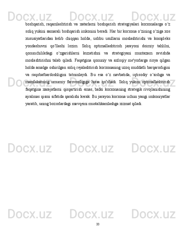 boshqarish,   raqamlashtirish   va   xatarlarni   boshqarish   strategiyalari   korxonalarga   o zʻ
soliq yukini samarali boshqarish imkonini beradi. Har bir korxona o zining o ziga xos	
ʻ ʻ
xususiyatlaridan   kelib   chiqqan   holda,   ushbu   usullarni   moslashtirishi   va   kompleks
yondashuvni   qo llashi   lozim.   Soliq   optimallashtirish   jarayoni   doimiy   tahlilni,	
ʻ
qonunchilikdagi   o zgarishlarni   kuzatishni   va   strategiyani   muntazam   ravishda	
ʻ
moslashtirishni   talab   qiladi.   Faqatgina   qonuniy   va   axloqiy   me'yorlarga   rioya   qilgan
holda amalga oshirilgan soliq rejalashtirish korxonaning uzoq muddatli barqarorligini
va   raqobatbardoshligini   ta'minlaydi.   Bu   esa   o z   navbatida,   iqtisodiy   o sishga   va	
ʻ ʻ
mamlakatning   umumiy   farovonligiga   hissa   qo shadi.   Soliq   yukini   optimallashtirish
ʻ
faqatgina   xarajatlarni   qisqartirish   emas,   balki   korxonaning   strategik   rivojlanishining
ajralmas qismi sifatida qaralishi kerak. Bu jarayon korxona uchun yangi imkoniyatlar
yaratib, uning bozorlardagi mavqeini mustahkamlashga xizmat qiladi.  
33 