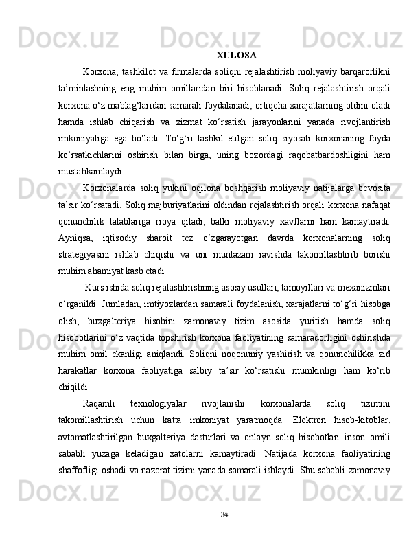 XULOSA
Korxona,   tashkilot   va   firmalarda   soliqni   rejalashtirish   moliyaviy   barqarorlikni
ta’minlashning   eng   muhim   omillaridan   biri   hisoblanadi.   Soliq   rejalashtirish   orqali
korxona o‘z mablag‘laridan samarali foydalanadi, ortiqcha xarajatlarning oldini oladi
hamda   ishlab   chiqarish   va   xizmat   ko‘rsatish   jarayonlarini   yanada   rivojlantirish
imkoniyatiga   ega   bo‘ladi.   To‘g‘ri   tashkil   etilgan   soliq   siyosati   korxonaning   foyda
ko‘rsatkichlarini   oshirish   bilan   birga,   uning   bozordagi   raqobatbardoshligini   ham
mustahkamlaydi.
Korxonalarda   soliq   yukini   oqilona   boshqarish   moliyaviy   natijalarga   bevosita
ta’sir ko‘rsatadi. Soliq majburiyatlarini oldindan rejalashtirish orqali korxona nafaqat
qonunchilik   talablariga   rioya   qiladi,   balki   moliyaviy   xavflarni   ham   kamaytiradi.
Ayniqsa,   iqtisodiy   sharoit   tez   o‘zgarayotgan   davrda   korxonalarning   soliq
strategiyasini   ishlab   chiqishi   va   uni   muntazam   ravishda   takomillashtirib   borishi
muhim ahamiyat kasb etadi.
 Kurs ishida soliq rejalashtirishning asosiy usullari, tamoyillari va mexanizmlari
o‘rganildi. Jumladan, imtiyozlardan samarali foydalanish, xarajatlarni to‘g‘ri hisobga
olish,   buxgalteriya   hisobini   zamonaviy   tizim   asosida   yuritish   hamda   soliq
hisobotlarini   o‘z   vaqtida   topshirish   korxona   faoliyatining   samaradorligini   oshirishda
muhim   omil   ekanligi   aniqlandi.   Soliqni   noqonuniy   yashirish   va   qonunchilikka   zid
harakatlar   korxona   faoliyatiga   salbiy   ta’sir   ko‘rsatishi   mumkinligi   ham   ko‘rib
chiqildi.
Raqamli   texnologiyalar   rivojlanishi   korxonalarda   soliq   tizimini
takomillashtirish   uchun   katta   imkoniyat   yaratmoqda.   Elektron   hisob-kitoblar,
avtomatlashtirilgan   buxgalteriya   dasturlari   va   onlayn   soliq   hisobotlari   inson   omili
sababli   yuzaga   keladigan   xatolarni   kamaytiradi.   Natijada   korxona   faoliyatining
shaffofligi oshadi va nazorat tizimi yanada samarali ishlaydi. Shu sababli zamonaviy
34 