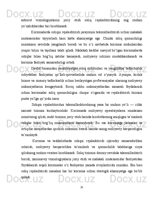axborot   texnologiyalarini   joriy   etish   soliq   rejalashtirishning   eng   muhim
yo‘nalishlaridan biri hisoblanadi.
 Korxonalarda soliqni rejalashtirish jarayonini takomillashtirish uchun malakali
mutaxassislar   tayyorlash   ham   katta   ahamiyatga   ega.   Chunki   soliq   qonunchiligi
muntazam   ravishda   yangilanib   boradi   va   bu   o‘z   navbatida   korxona   xodimlaridan
yuqori bilim va tajribani talab qiladi. Malakali  kadrlar mavjud bo‘lgan korxonalarda
soliqlar   bilan   bog‘liq   xatolar   kamayadi,   moliyaviy   intizom   mustahkamlanadi   va
korxona faoliyati samaradorligi ortadi.
  Davlat  tomonidan yaratilayotgan soliq imtiyozlari  va yengilliklar  tadbirkorlik
subyektlari   faoliyatini   qo‘llab-quvvatlashda   muhim   rol   o‘ynaydi.   Ayniqsa,   kichik
biznes va xususiy tadbirkorlik uchun berilayotgan preferensiyalar ularning moliyaviy
imkoniyatlarini   kengaytiradi.   Biroq   ushbu   imkoniyatlardan   samarali   foydalanish
uchun   korxonalar   soliq   qonunchiligini   chuqur   o‘rganishi   va   rejalashtirish   tizimini
puxta yo‘lga qo‘yishi zarur.
  Soliqni   rejalashtirishni   takomillashtirishning   yana   bir   muhim   yo‘li   —   ichki
nazorat   tizimini   kuchaytirishdir.   Korxonada   moliyaviy   operatsiyalarni   muntazam
monitoring qilish, audit tizimini joriy etish hamda hisobotlarning aniqligini ta’minlash
soliqlar   bilan   bog‘liq   muammolarni   kamaytiradi.   Bu   esa   korxonaga   jarimalar   va
ortiqcha xarajatlardan qochish imkonini beradi hamda uning moliyaviy barqarorligini
ta’minlaydi.
  Korxona   va   tashkilotlarda   soliqni   rejalashtirish   iqtisodiy   samaradorlikni
oshirish,   moliyaviy   barqarorlikni   ta’minlash   va   qonunchilik   talablariga   rioya
qilishning muhim vositasi hisoblanadi. Soliq tizimini doimiy ravishda takomillashtirib
borish, zamonaviy texnologiyalarni joriy etish va malakali mutaxassislar faoliyatidan
foydalanish orqali korxonalar o‘z faoliyatini yanada rivojlantirishi mumkin. Shu bois
soliq   rejalashtirish   masalasi   har   bir   korxona   uchun   strategik   ahamiyatga   ega   bo‘lib
qoladi.
35 