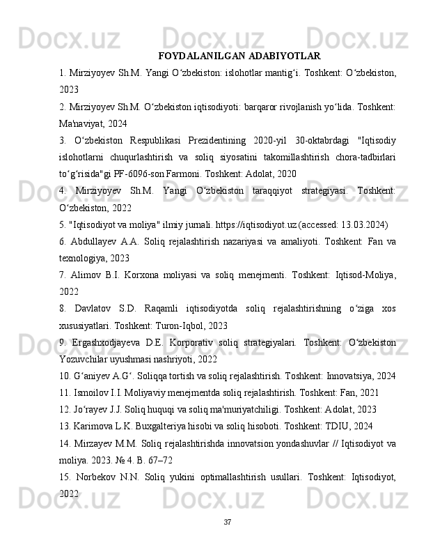FOYDALANILGAN ADABIYOTLAR
1. Mirziyoyev Sh.M. Yangi O zbekiston: islohotlar mantig i. Toshkent: O zbekiston,ʻ ʻ ʻ
2023
2. Mirziyoyev Sh.M. O zbekiston iqtisodiyoti: barqaror rivojlanish yo lida. Toshkent:	
ʻ ʻ
Ma'naviyat, 2024
3.   O zbekiston   Respublikasi   Prezidentining   2020-yil   30-oktabrdagi   "Iqtisodiy	
ʻ
islohotlarni   chuqurlashtirish   va   soliq   siyosatini   takomillashtirish   chora-tadbirlari
to g risida"gi PF-6096-son Farmoni. Toshkent: Adolat, 2020	
ʻ ʻ
4.   Mirziyoyev   Sh.M.   Yangi   O zbekiston   taraqqiyot   strategiyasi.   Toshkent:	
ʻ
O zbekiston, 2022	
ʻ
5. "Iqtisodiyot va moliya" ilmiy jurnali. https://iqtisodiyot.uz (accessed: 13.03.2024)
6.   Abdullayev   A.A.   Soliq   rejalashtirish   nazariyasi   va   amaliyoti.   Toshkent:   Fan   va
texnologiya, 2023
7.   Alimov   B.I.   Korxona   moliyasi   va   soliq   menejmenti.   Toshkent:   Iqtisod-Moliya,
2022
8.   Davlatov   S.D.   Raqamli   iqtisodiyotda   soliq   rejalashtirishning   o ziga   xos	
ʻ
xususiyatlari. Toshkent: Turon-Iqbol, 2023
9.   Ergashxodjayeva   D.E.   Korporativ   soliq   strategiyalari.   Toshkent:   O zbekiston
ʻ
Yozuvchilar uyushmasi nashriyoti, 2022
10. G aniyev A.G . Soliqqa tortish va soliq rejalashtirish. Toshkent: Innovatsiya, 2024	
ʻ ʻ
11. Ismoilov I.I. Moliyaviy menejmentda soliq rejalashtirish. Toshkent: Fan, 2021
12. Jo rayev J.J. Soliq huquqi va soliq ma'muriyatchiligi. Toshkent: Adolat, 2023
ʻ
13. Karimova L.K. Buxgalteriya hisobi va soliq hisoboti. Toshkent: TDIU, 2024
14. Mirzayev M.M.  Soliq rejalashtirishda innovatsion yondashuvlar  //  Iqtisodiyot  va
moliya. 2023. № 4. B. 67–72
15.   Norbekov   N.N.   Soliq   yukini   optimallashtirish   usullari.   Toshkent:   Iqtisodiyot,
2022
37 