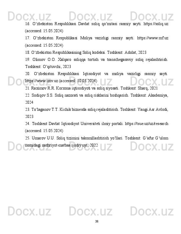 16.   O zbekiston   Respublikasi   Davlat   soliq   qo mitasi   rasmiy   sayti.   https://soliq.uzʻ ʻ
(accessed: 15.05.2024)
17.   O zbekiston   Respublikasi   Moliya   vazirligi   rasmiy   sayti.   https://www.mf.uz
ʻ
(accessed: 15.05.2024)
18. O zbekiston Respublikasining Soliq kodeksi. Toshkent: Adolat, 2023
ʻ
19.   Olimov   O.O.   Xalqaro   soliqqa   tortish   va   transchegaraviy   soliq   rejalashtirish.
Toshkent: O qituvchi, 2023	
ʻ
20.   O zbekiston   Respublikasi   Iqtisodiyot   va   moliya   vazirligi   rasmiy   sayti.	
ʻ
https://www.imv.uz (accessed: 10.03.2024)
21. Raximov R.R. Korxona iqtisodiyoti va soliq siyosati. Toshkent: Sharq, 2021
22. Sodiqov S.S. Soliq nazorati va soliq risklarini boshqarish. Toshkent: Akademiya,
2024
23. To laganov T.T. Kichik biznesda soliq rejalashtirish. Toshkent: Yangi Asr Avlodi,
ʻ
2023
24.  Toshkent   Davlat   Iqtisodiyot   Universiteti   ilmiy   portali.   https://tsue.uz/uz/research
(accessed: 15.05.2024)
25.  Umarov  U.U.  Soliq  tizimini  takomillashtirish  yo llari.  Toshkent:  G afur  G ulom	
ʻ ʻ ʻ
nomidagi nashriyot-matbaa ijodiy uyi, 2022
38 